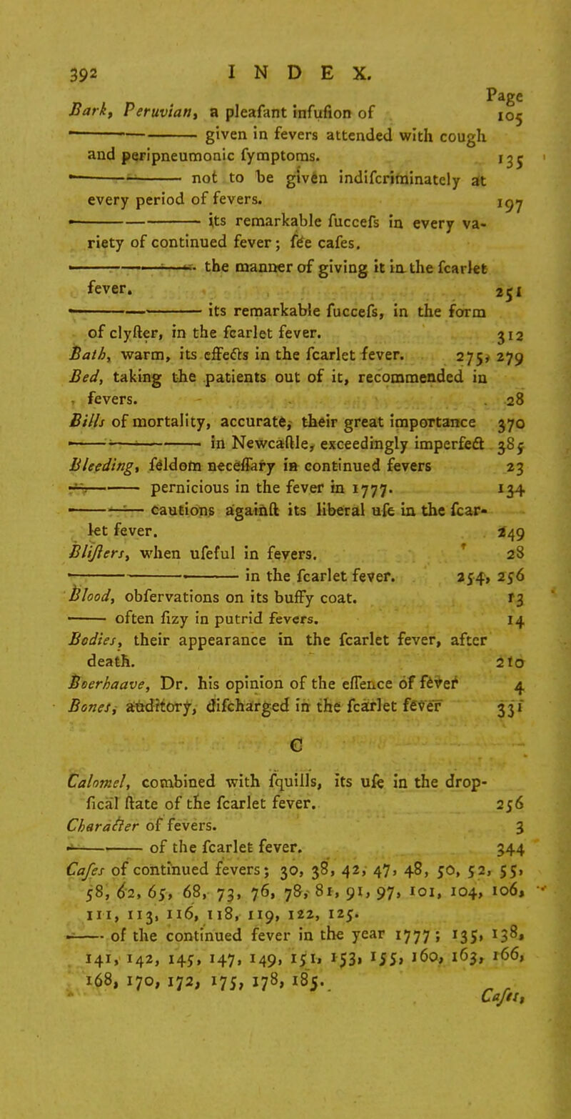 Page Bark, Peruvian, a pleafant infufion of 105 ■ given in fevers attended with cough and peripneumonia fymptoms. 13 r not to be given indiscriminately at every period of fevers. i^y its remarkable fuccefs in every va- riety of continued fever; f£e cafes. —the manner of giving it in the fcarlet fever. its remarkable fuccefs, in the form of clyfter, in the fcarlet fever. 312 Bath, warm, its effects in the fcarlet fever. 275, 279 Bed, taking the patients out of it, recommended in fevers. 28 Bills of mortality, accurate,- their great importance 370 ■ 'i—! in Newcaftle, exceedingly imperfect 385 Bleeding, feldom neceffary ia continued fevers 23 —. pernicious in the fever in 1777. 134 —-— cautions againft its liberal ufe in the fcar- let fever. 3849 Blijlers, when ufeful in fevers. 28 in the fcarlet fever. 254, 256 Blood, obfervations on its bufFy coat. *i often fizy in putrid fevers. 14, Bodies, their appearance in the fcarlet fever, after death. 2 to Boerhaave, Dr. his opinion of the efTeiice of fever 4 Bones, auditory, discharged in the fcarlet fever 331 Calomel, combined with fquills, its ufe in the drop- fical ftate of the fcarlet fever. 256 Charatler of fevers. 3 of the fcarlet fever. 344 Cafes of continued fevers; 30, 38, 42, 47, 48, 50, 52, 55, 58, 62, 65, 68, 73, 76, 78, 81, 91, 97, 101, 104, 106, in, 113, 116, 118, 119, 122, 125. ■ of the continued fever in the year 1777; 135, 138, 141, 142, 145, 147, 149, k£h 1531 155, 160, 163, 166, 168, 170, 172, 175, 178, 185. Caftt,