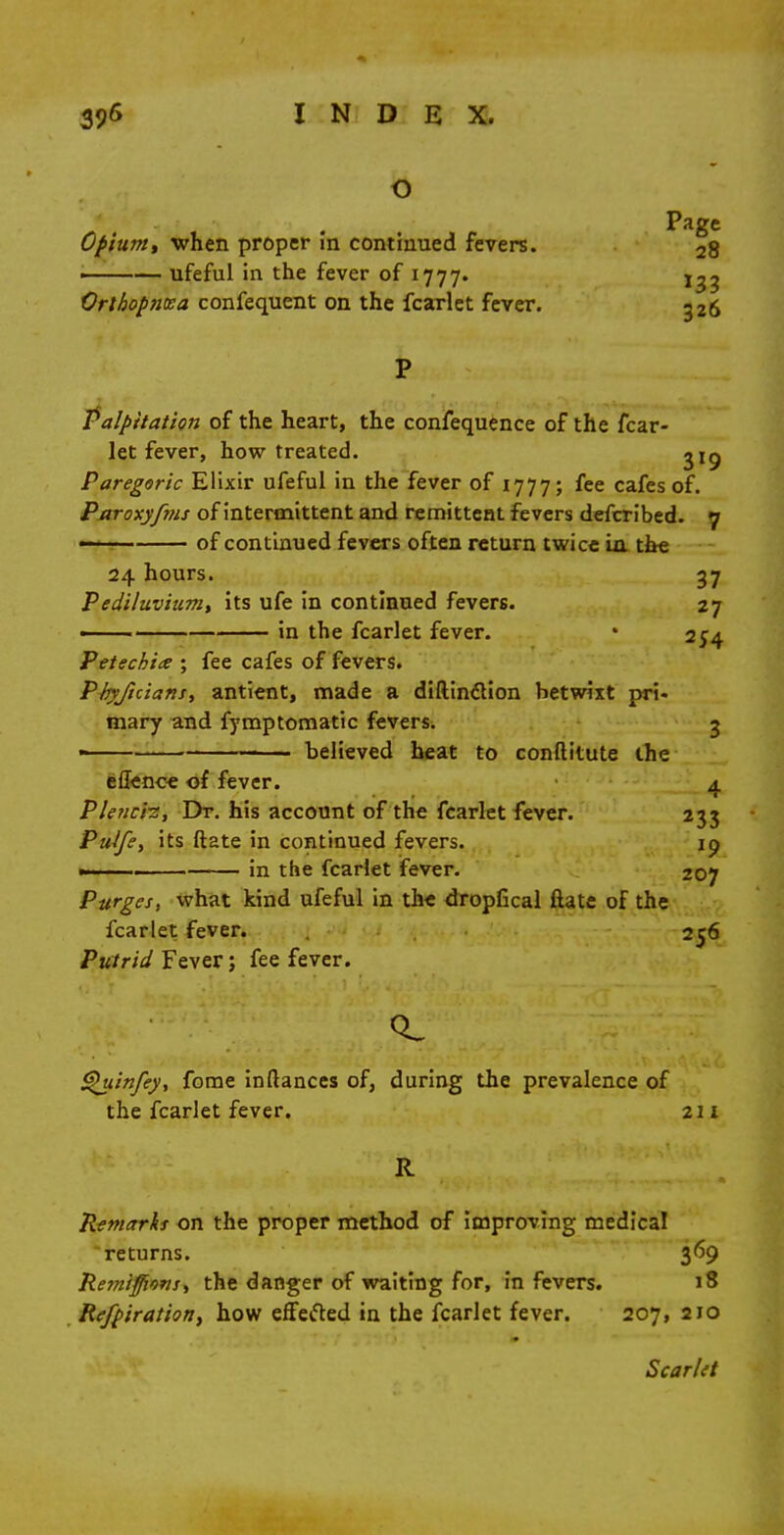 Page Opium) when proper in continued fevers. 2g —— ufeful in the fever of 1777. Orthopnea confequent on the fcarlet fever. g26 Palpitation of the heart, the confequence of the fcar- let fever, how treated. 319 Paregoric Elixir ufeful in the fever of 1777; fee cafes of. Paroxyfms of intermittent and remittent fevers defcribed. 7 • of continued fevers often return twice La the 24 hours. 37 Pediluvium, its ufe in continued fevers. 27 ■ in the fcarlet fever. • 254 Petechia ; fee cafes of fevers. P/xyficians, antient, made a diftinclion betwixt pri- mary and fymptomatic fevers. 3 believed heat to conftitute the eflence of fever. 4 Plenci?, Dr. his account of the fcarlet fever. 233 Pulfe, its ftate in continued fevers. ip .. in the fcarlet fever. 207 Purges, what kind ufeful in the dropfical ftate of the fcarlet fever. 256 Putrid Fever; fee fever. CL Quinfey, fome inftances of, during the prevalence of the fcarlet fever, 211 R Remarks on the proper method of improving medical returns. 369 Remijfions, the danger of waiting for, in fevers. 18 Refpiratioti, how effected in the fcarlet fever. 207, 210 Scarlet