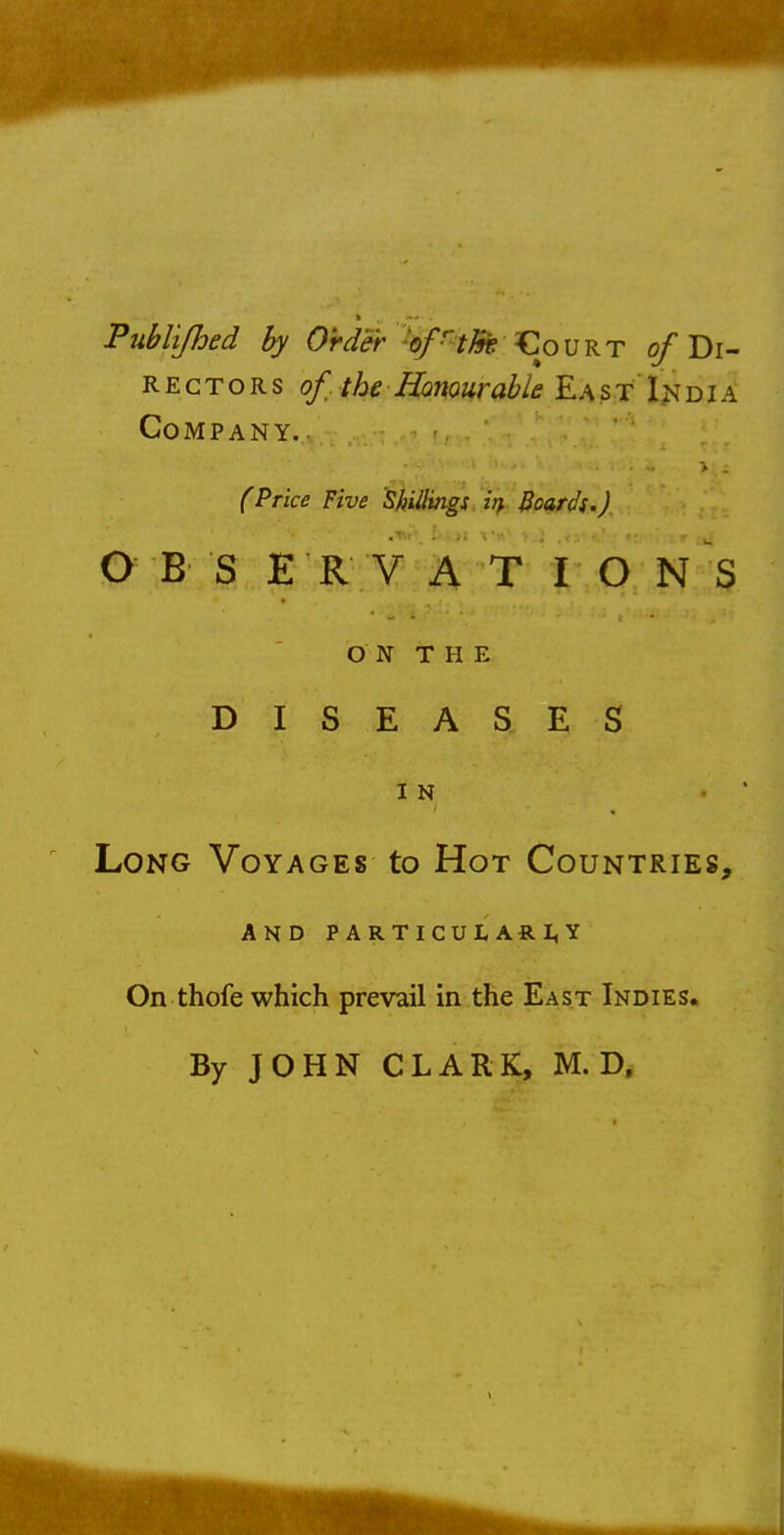 Publi/hed by Order of the Court ^Di- rectors of. the Honour able E a s t In d i a Company. (Price Five Shillings itf Boards.] O B S E R V A T I O N S ON THE DISEASES IN . ' Long Voyages to Hot Countries, and particularity On thofe which prevail in the East Indies. By JOHN CLARK, M. D.