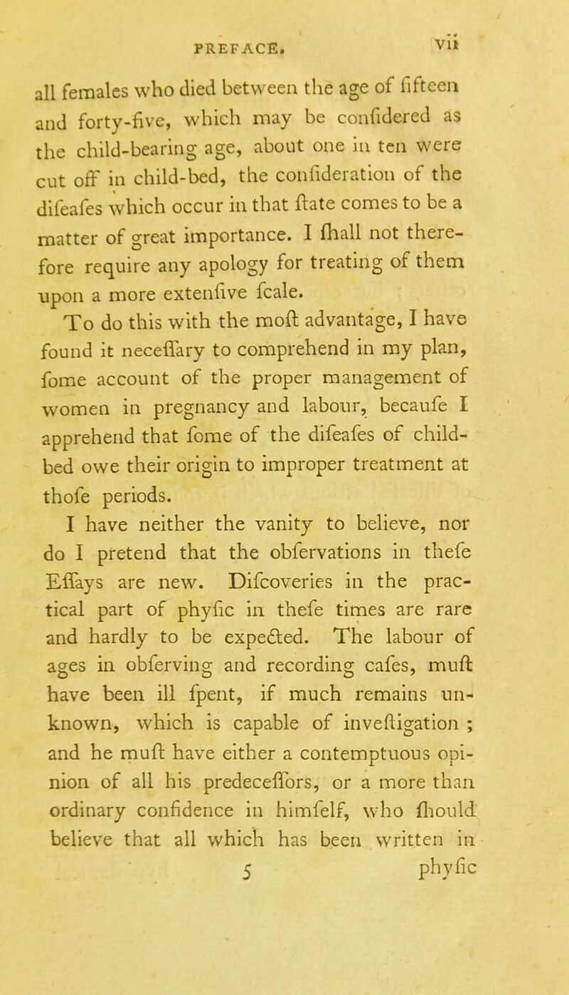 VI* all females who died between the age of fifteen and forty-five, which may be confidered as the child-bearing age, about one in ten were cut off in child-bed, the confideration of the difeafes which occur in that ftate comes to be a matter of great importance. I fhall not there- fore require any apology for treating of them upon a more extenfive fcale. To do this with the moft advantage, I have found it neceffary to comprehend in my plan, fome account of the proper management of women in pregnancy and labour, becaufe I apprehend that fome of the difeafes of child- bed owe their origin to improper treatment at thofe periods. I have neither the vanity to believe, nor do I pretend that the obfervations in thefe Eifays are new. Difcoveries in the prac- tical part of phyfic in thefe times are rare and hardly to be expe£led. The labour of ages in obferving and recording cafes, muft have been ill fpent, if much remains un- known, which is capable of invefligation ; and he muft have either a contemptuous opi- nion of all his predeceffors, or a more than, ordinary confidence in hlmfelf, Who fliould believe that all which has been written in 5 phyflc