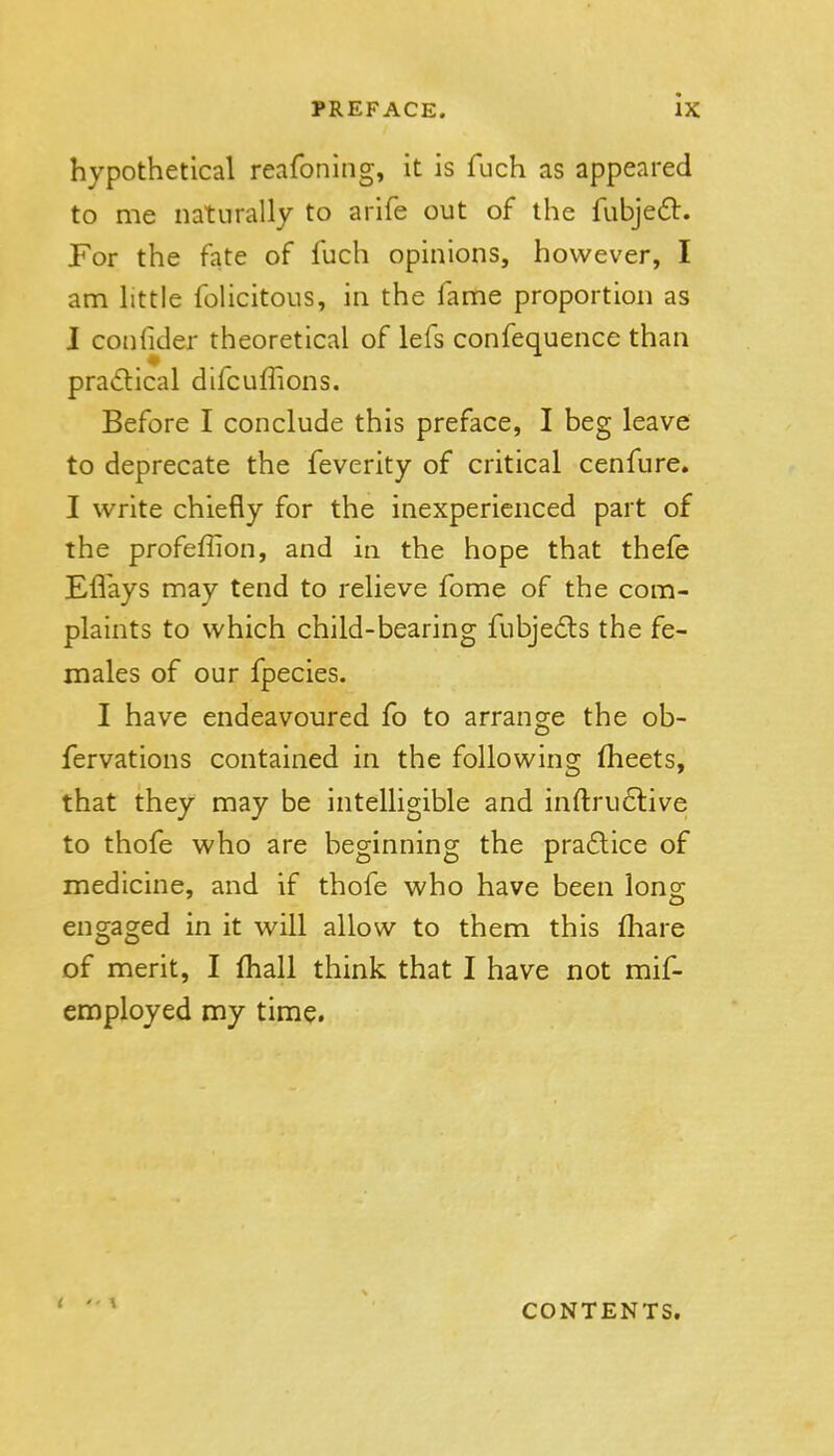 hypothetical reafoning, it is fuch as appeared to me naturally to arife out of the fubjedl. For the fate of fuch opinions, however, I am httle foHcitous, in the fame proportion as I confider theoretical of lefs confequence than pradical difcuffions. Before I conclude this preface, I beg leave to deprecate the feverity of critical cenfure. I write chiefly for the inexperienced part of the profeflion, and in the hope that thefe Eflays may tend to relieve fome of the com- plaints to which child-bearing fubje6ls the fe- males of our fpecies. I have endeavoured fo to arrange the ob- fervations contained in the following fheets, that they may be intelligible and inftru6live to thofe who are beginning the pra£lice of medicine, and if thofe who have been Ions' engaged in it will allow to them this fhare of merit, I fhall think that I have not mif- employed my time. CONTENTS.