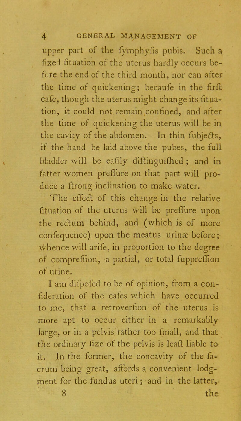 upper part of the fymphyfis pubis. Such a fixe! fituation of the uterus hardly occurs be- fore the end of the third month, nor can after the time of quickening; becaufe in the firffc cafe, though the uterus might change its fitua- tion, it could not remain confined, and after the time of quickening the uterus will be in the cavity of the abdomen. In thin fubjecls, if the hand be laid above the pubes, the full bladder will be eafily diflinguifhed ; and in fatter women preiTure on that part will pro- duce a flrong inclination to make water. The effect of this change in the relative fituation of the uterus will be prefTure upon the re£lum behind, and (which is of more confequence) upon the meatus urinas before; whence wall arife, in proportion to the degree of compreflion, a partial, or total fuppreflion of urine. I am difpofed to be of opinion, from a con- fideration of the cafes which have occurred to me, that a retroverfion of the uterus is more apt to occur either in a remarkably large, or in a pelvis rather too fmall, and that the ordinary iize of the pelvis is leaft liable to it. In the former, the concavity of the fa- crum being great, affords a convenient lodg- ment for the fundus uteri; and in the latter, 8 the