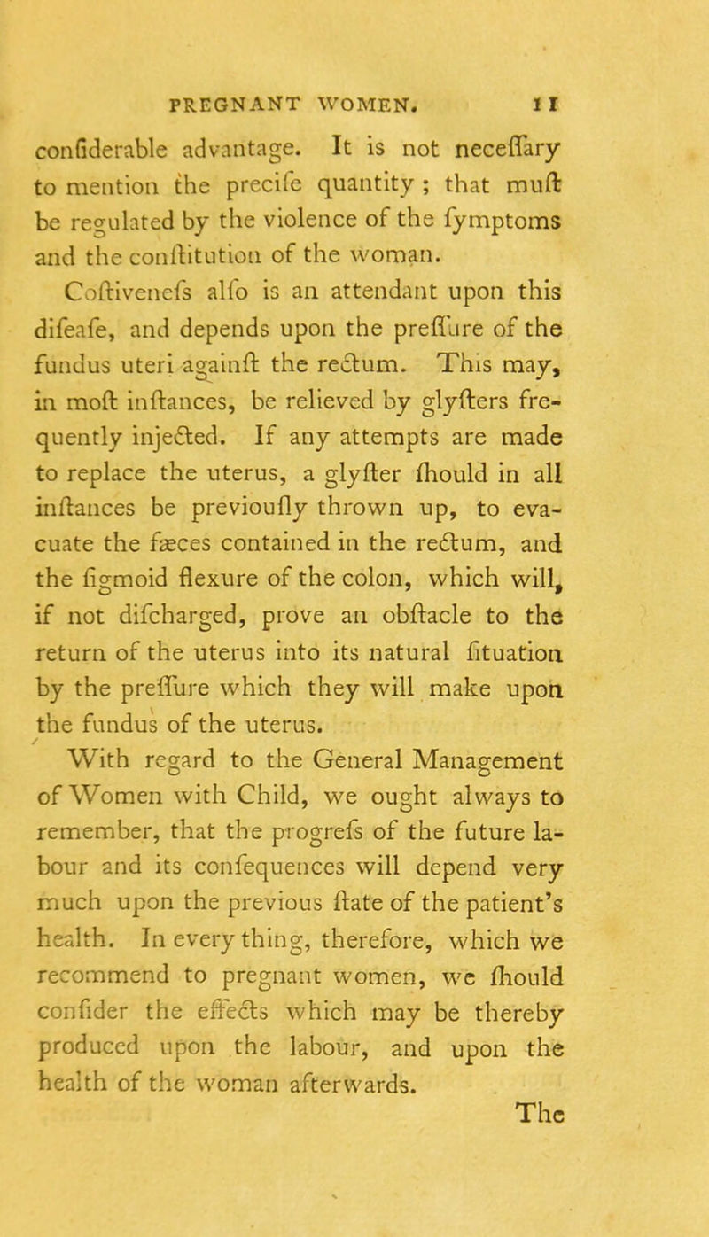 confiderable advantage. It is not neceflary to mention the precife quantity ; that muft be regulated by the violence of the fymptoms and the conllitution of the woman. Coftivenefs alfo is an attendant upon this difeafe, and depends upon the prefllire of the fundus uteri againft the resflum. This may, in moft inftances, be relieved by glyfters fre- quently injedled. If any attempts are made to replace the uterus, a glyfter fhould in all inftances be previoufly thrown up, to eva- cuate the f^ces contained in the redtum, and the fio^moid flexure of the colon, which will, if not difcharged, prove an obftacle to the return of the uterus into its natural fituation by the preffure which they will make upon the fundus of the uterus. With regard to the General Management of Women with Child, we ought always to remember, that the progrefs of the future la- bour and its confequences will depend very much upon the previous ftate of the patient's health. In every thing, therefore, which we recommend to pregnant women, wc fliould confider the eftecls which may be thereby produced upon the labour, and upon the health of the woman afterwards. The 1