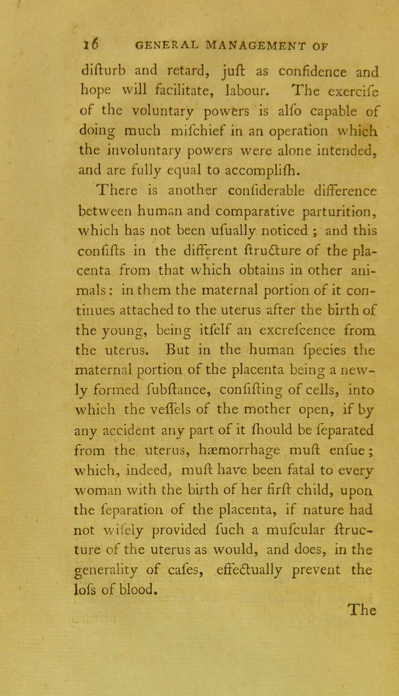 diftiirb and retard, juft as confidence and hope will facilitate, labour. The exercife of the voluntary powers is alfo capable of doing nauch mifchief in an operation which the involuntary powers were alone intended, and are fully equal to accomplifh. There is another confiderable dilference between human and comparative parturition, which has not been ufually noticed ; and this confifts in the different ftrudlure of the pla- centa from that which obtains in other ani- mals : in them the maternal portion of it con- tinues attached to the uterus after the birth of the young, being itfelf an excrefcence from the uterus. But in the human fpecies the maternal portion of the placenta being a new- ly formed fubftance, confifting of cells, into which the veflels of the mother open, if by any accident any part of it fhould be feparated from the uterus, haemorrhage muft enfue; which, indeed, muft have been fatal to every woman with the birth of her firfl: child, upon the feparation of the placenta, if nature had not wifely provided fuch a mufcular flruc- ture of the uterus as would, and does, in the generality of cafes, effedtually prevent the lofs of blood. The