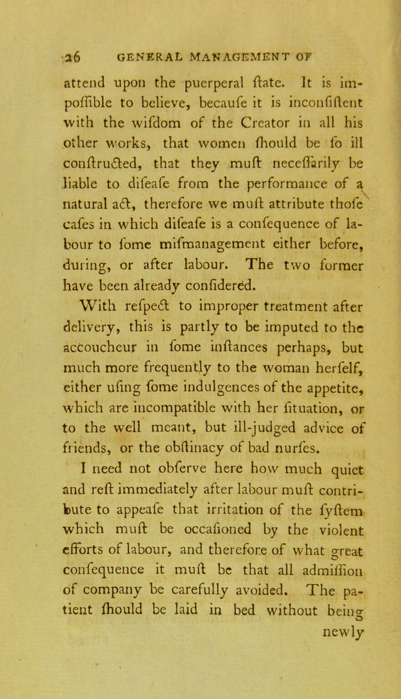 attend upon the puerperal ftate. It is im- poffible to believe, becaufe it is inconfiftent with the wifdom of the Creator in all his other works, that women fliould be fo ill con{lru6led, that they muft neceflarily be liable to difeafe from the performance of a natural a£l, therefore we muft attribute thofc cafes in which difeafe is a confequence of la- bour to fomc mifmanagement either before, during, or after labour. The two former have been already confidered. With refped to improper treatment after delivery, this is partly to be imputed to the accoucheur in fome inftances perhaps, but much more frequently to the woman herfelf, either uftng fome indulgences of the appetite, which are incompatible with her fituation, or to the well meant, but ill-judged advice of friends, or the obftinacy of bad nurfes. I need not obferve here how much quiet and reft immediately after labour muft contri- bute to appeafe that irritation of the lyftem which muft be occafioned by the violent efforts of labour, and therefore of what great confequence it muft be that all admifiion of company be carefully avoided. The pa- tient fhould be laid in bed without beino- newly