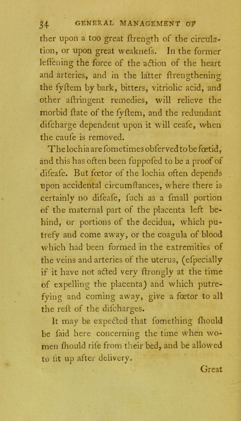 ther upon a too great ftrength of the circula- tion, or upon great weaknefs. In the former lefleiiing the force of the adlion of the heart and arteries, and in the latter ftren2;theninor the fyftem by bark, bitters, vitriolic acid, and other aftringent remedies, will relieve the morbid flate of the fyftem, and the redundant difcharge dependent upon it will ceafe, when the caufe is removed. The lochia are fometimes obferved tobe foetid, and this has often been fuppofed to be a proof of difeafe. But foetor of the lochia often depends upon accidental circumfiances, where there is certainly no difeafe, fuch as a fmall portion of the maternal part of the placenta left be- hind, or portions of the decidua, which pu- trefy and come away, or the coagula of blood which had been formed in the extremities of the veins and arteries of the uterus, (efpecially if it have not aded very ftrongly at the time of expelling the placenta} and which putre- fying and coming away, give a foetor to all the reft of the difcharges. It may be expe6led that fomething fliould be faid here concerning the time when wo- men fhould rife from their bed, and be allowed to fit up after delivery. Great