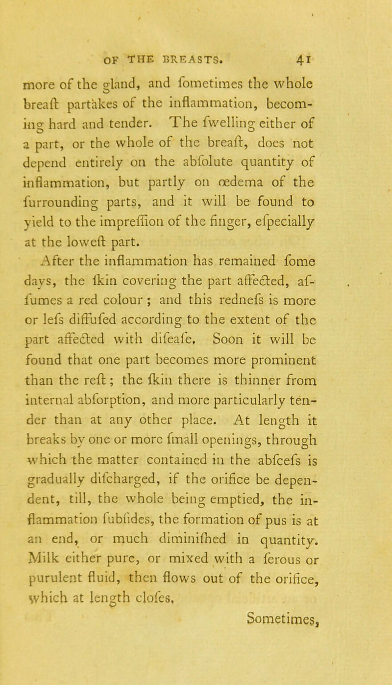 more of the sland, and fometimes the whole breaft partakes of the inflammation, becom- ing hard and tender. The fwelling either of a part, or the whole of the breaft, does not depend entirely on the abfolute quantity of inflammation, but partly on oedema of the furrounding parts, and it will be found to yield to the impreflion of the finger, efpecially at the loweft part. After the inflammation has remained fome days, the Ikin covering the part afFe£ted, af- I'umes a red colour ; and this rednefs is more or lefs difFufed according to the extent of the part afFe6led with difeafe. Soon it will be found that one part becomes more prominent than the reft ; the {kin there is thinner from internal abforption, and more particularly ten- der than at any other place. At length it breaks by one or more fmall openings, through which the matter contained in the abfcefs is gradually difcharged, if the orifice be depen- dent, till, the whole being emptied, the in- flammation iubfides, the formation of pus is at an end, or much diminiftied in quantity. Milk either pure, or mixed with a ferous or purulent fluid, then flows out of the orifice, which at length clofcs. Sometimes,