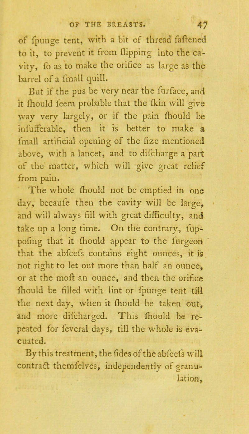of fpiinge tent, with a bit of thread faftened to it, to prevent it from flipping into the ca- vity, fo as to make the orifice as large as the barrel of a fmall quill. But if the pus be very near the furface, and it fhould feem probable that the Ikin will give way very largely, or if the pain (hould be iniufFerable, then it is better to make a fmall artificial opening of the fize mentioned above, with a lancet, and to difcharge a part of the matter, which will give great relief from pain. The whole Should not be emptied in one dav, becaufe then the cavity will be large, ' and will always fill with great difficulty, and take up a long time. On the contrary, fup- pofing that it fhould appear to the furgeoil that the abfcefs contains eight ounces, it is not right to let out more than half an ounce, or at the moll: an ounce, and then the orifice Ihould be filled with lint or fpunge tent till the next day, when it (hould be taken out, and more difcharged. This fhould be re- peated for feveral days, till the whole is eva- cuated. By this treatment, the fides of the abfcefs will contrad themfelves, independently of granu- lation.