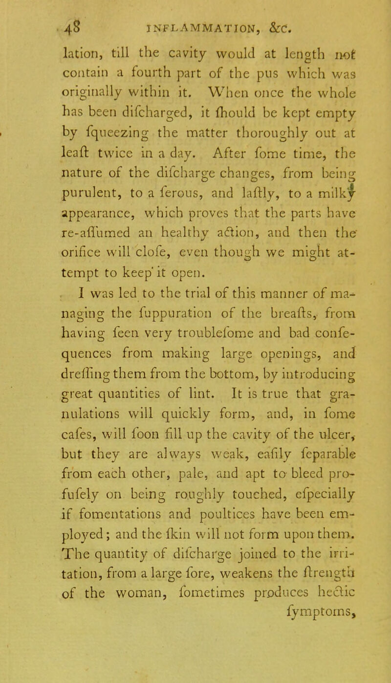 lation, till the cavity would at length not contain a fourth part of the pus which was originally within it. When once the whole has been difcharged, it fliould be kept empty by fqueezing the matter thoroughly out at leaft twice in a day. After fome time, the nature of the difcharge changes, from being purulent, to a ferous, and laftly, to a mWkf appearance, which proves that the parts have re-aflumed an healthy adion, and then the' orifice will clofe, even though we might at- tempt to keepit open. I was led to the trial of this manner of ma^ naging the fuppuration of the breafts, from having feen very troublefome and bad confe- quences from making large openings, and drerting them from the bottom, by introducing great quantities of lint. It is true that gra- nulations v/ill quickly form, and, in fome cafes, will foon fill up the cavity of the ulcer,- but they are always weak, eafily feparable from each other, pale, and apt ta bleed pro- fufely on being ro.ughly touched, efpecially if fomentations and poultices have been em- ployed ; and the ikin will not form upon them. The quantity of difcharge joined to the irri- tation, from a large fore, weakens the flrength of the woman, fometimes produces heclic fymptoms,