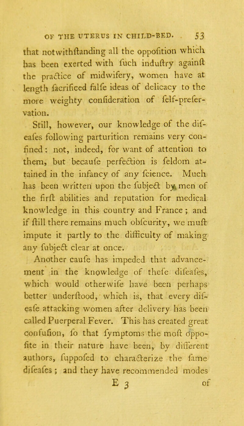 that notwithftanding all the oppofition which has been exerted with fuch induftry againft the pra(fl:ice of midwifery, women have at length facrificed falfe ideas of delicacy to the more weighty confideration of felf-prefer- vation. Still, however, our knowledge of the dif- eafes following parturition remains very con- fined : not, indeed, for want of attention to them, but bccaufe perfection is feldom at- tained in the infancy of any fcience. Much has been written upon the fubje£l b^i^men of the firft abilities and reputation for medical knowledge in this country and France ; and if ftill there remains much obfcurity, we muft impute it partly to the difficulty of making any fubje£l clear at once. Another caufe has impeded that advance- ment in the knowledge of thefe difeafes, which would otherwife have been perhaps better underftood, which is, that every dif- eafe attacking women after delivery has been called Puerperal Fever. This has created great confufion, fo that fymptoms the mofl: dppo- fite in their nature have been, by different authors, fuppofed to chara£lerize the fame difeafes ; and they have recommended modes E 3 of