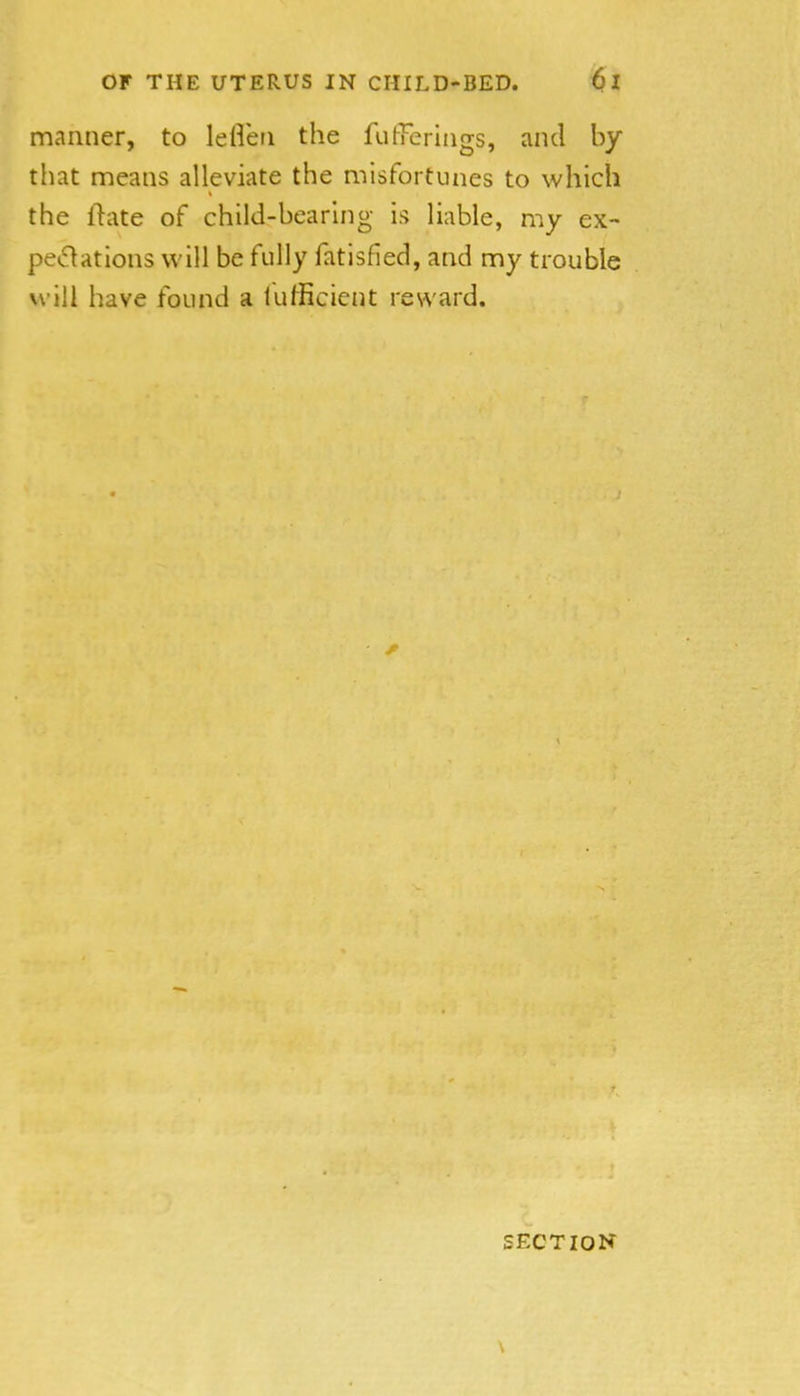 manner, to leflen the fulTeriiigs, and by that means alleviate the misfortunes to which the ftate of child-bearing is liable, my ex- pe*51ations will be fully fatisfied, and my trouble will have found a fufficient reward. \ SECTION