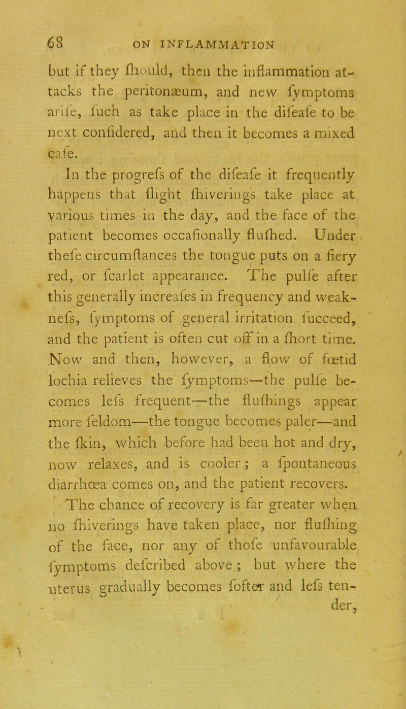 but if they fliould, then the inflammation at- tacks the peritonaeum, and new fymptoms arlle, luch as take place in the difeafe to be next conlidered, and then it becomes a mixed cafe. In the progrefs of the difeafe it frequently happens that llight fliiverings take place at various tmaes in the day, and the face of the patient becomes occafionally fluflied. Under thefe circumftances the tongue puts on a fiery red, or fcarlet appearance. The pulfe after this generally increafes in frequency and weak- nefs, fymptoms of general irritation fucceed, and the patient is often cut off in a fliort time. Now and then, however, a flow of foetid lochia relieves the fymptoms—the pulfe be- comes lefs frequent-—the fiufhings appear more feldom—the tongue becomes paler—and the Ikin, which before had been hot and dry, now relaxes, and is cooler; a fpontaneous diarrh(sa comes on, and the patient recovers. The chance of recovery is far greater when no fhiverings have taken place, nor flufliing of the face, nor any of thofe unfavourable fymptoms defcribed above ; but where the uterus gradually becomes foftei- and lefs ten- der.