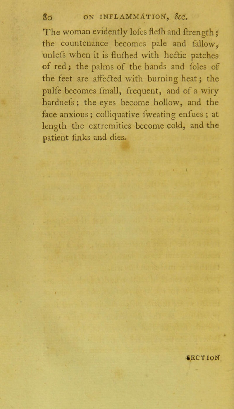 8d ON INFLAMMATIO>r, &C'. The woman evidently lofcs flefli and ftrength ;■ the countenance becomes pale and fallow^ unlefs when it is flufhed with he£lic patches of red} the pahns of the hands and foles of the feet are affected with burning heat; the pulfe becomes fmall, frequent, and of a wiry hardnefs; the eyes become hollow, and the face anxious; colliquative fweating enfues ; at length the extremities become cold, and the patient links and dies. SECTION