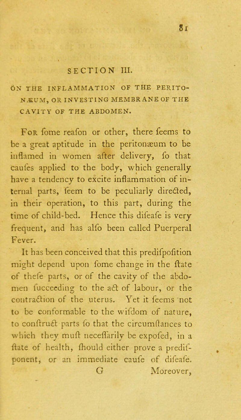 SECTION III. On the inflammation of the perito- naeum, OR investing membrane of the CAVITY OF THE ABDOMEN. For fome reafon or other, there feems to be a great aptitude in the peritonaeum to be inflamed in women after dehvery, fo that caules apphed to the bodj, which generally have a tendency to excite inflammation of in- ternal parts, (eem to be peculiarly directed, in their operation, to this part, during the time of child-bed. Hence this difeafe is very frequent, and has alfo been called Puerperal Fever. It has been conceived that this predifpofition might depend upon fome change in the ftate of thefe parts, or of the cavity of the abdo- men fuccecding to the aft of labour, or the contraftion of the uterus. Yet it feems not to be conformable to the wifdom of nature, to conftruft parts fo that the circumftances to which they muft neceflarily be expofed, in a ftate of health, fhould either prove a predil- ponent, or an immediate caufe of difeafe. G Moreover, 1