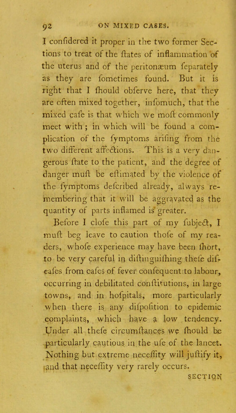 I confidered it proper in the two former Sec- tions to treat of the ftates of inflammation of the uterus and of the peritonaeum feparately as they are fometimes found. But it is right that I fhould obferve here, that they are often mixed together, infomuch, that the mixed cafe is that which we moft commonly meet with ; in which will be found a com- plication of the fymptoms arifing from the two different affections. This is a very dan- gerous ftate to the patient, and the degree of danger mufl: be eftimated by the violence of the lyraptoms defcribed already, always re- membering that it will be aggravated as the quantity of parts inflamed is* greater. Before I clofe this part of my fubje(fl:, I muft beg leave to caution thofe of my rea- ders, whofe experience may have been fhort, to be very careful ir; diftmgviifhing thefe dif- eafes from cafes of fever confequent to labour, occurring in debilitated conftitutions, in large towns, and in hofpitals, more particularly when there is any dilpofition to epidemic complaint^, which have ^ low tendency. Under all thefe circumftances we fliould be .particularly cautious in the ufe of the lancet. Nothing but extreme neceffity will juftify it, j^nd that neceffity very rarely occurs. §ECTICjt{ 1