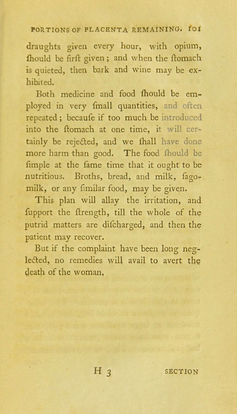 draughts given every hour, with opium, Ihould be firft given; and when the ftomach is quieted, then bark and wine may be ex- hibited. Both medicine and food fhould be em- ployed in very fmall quantities, and often repeated ; becaufe if too much be introduced into the ftomach at one time, it will cer- tainly be rejefled, and we fhall have done more harm than good. The food fhould be limple at the fame time that it ought to be nutritious. Broths, bread, and milk, fagor- milk, or any fimilar food, may be given. This plan will allay the irritation, and fupport the flrength, till the whole of the putrid matters are difcharged, and then the patient may recover. But if the complaint have been long neg- lefled, no remedies will avail to avert th? death of the woman.