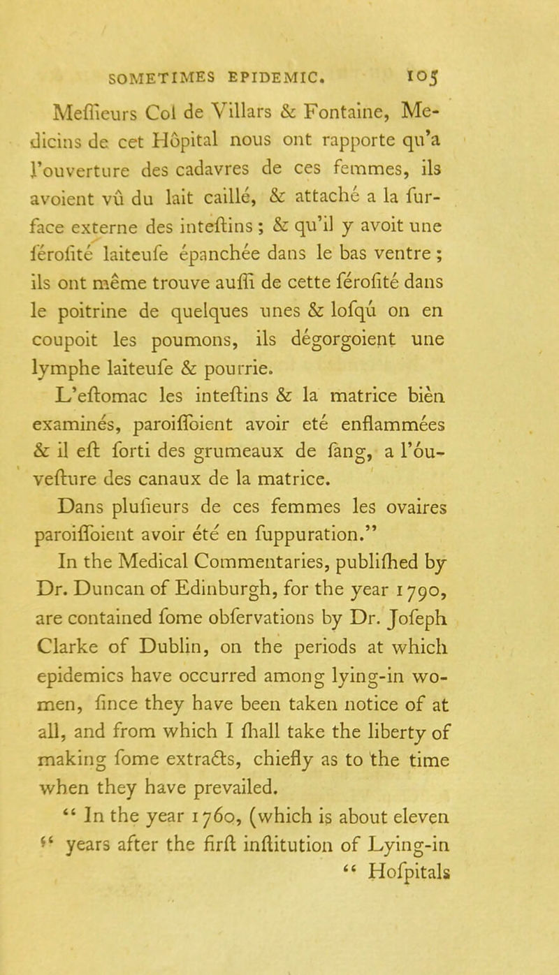Meflieurs Col de Villars & Fontaine, Me- dicins de cet Hopital nous ont rapporte qu'a J'ouvertLire des cadavres de ces femmes, ils avoient vu du lait caille, & attache a la fur- face externe des inteftins ; & qu'il y avoit une ferolite laiteufe epanchee dans le has ventre; ils ont meme trouve auffi de cette ferofite dans le poitrine de quelques unes & lofqu on en coupoit les poumons, ils degorgoient une lymphe laiteufe & pourrie. L'eftomac les inteftins & la matrice bien examines, paroiflbient avoir ete enflammees & il eft forti des grumeaux de iang, a I'ou- vefture des canaux de la matrice. Dans plufieurs de ces femmes les ovaires paroiftbient avoir ete en fuppuration. In the Medical Commentaries, publiftied by Dr. Duncan of Edinburgh, for the year 1790, are contained fome obfervations by Dr. Jofeph Clarke of DubUn, on the periods at which epidemics have occurred among lying-in wo- men, fince they have been taken notice of at all, and from which I fliall take the liberty of making fome extra6ts, chiefly as to the time when they have prevailed. In the year 1760, (which is about eleven ^' years after the firft inftitution of Lying-in Hofpitals