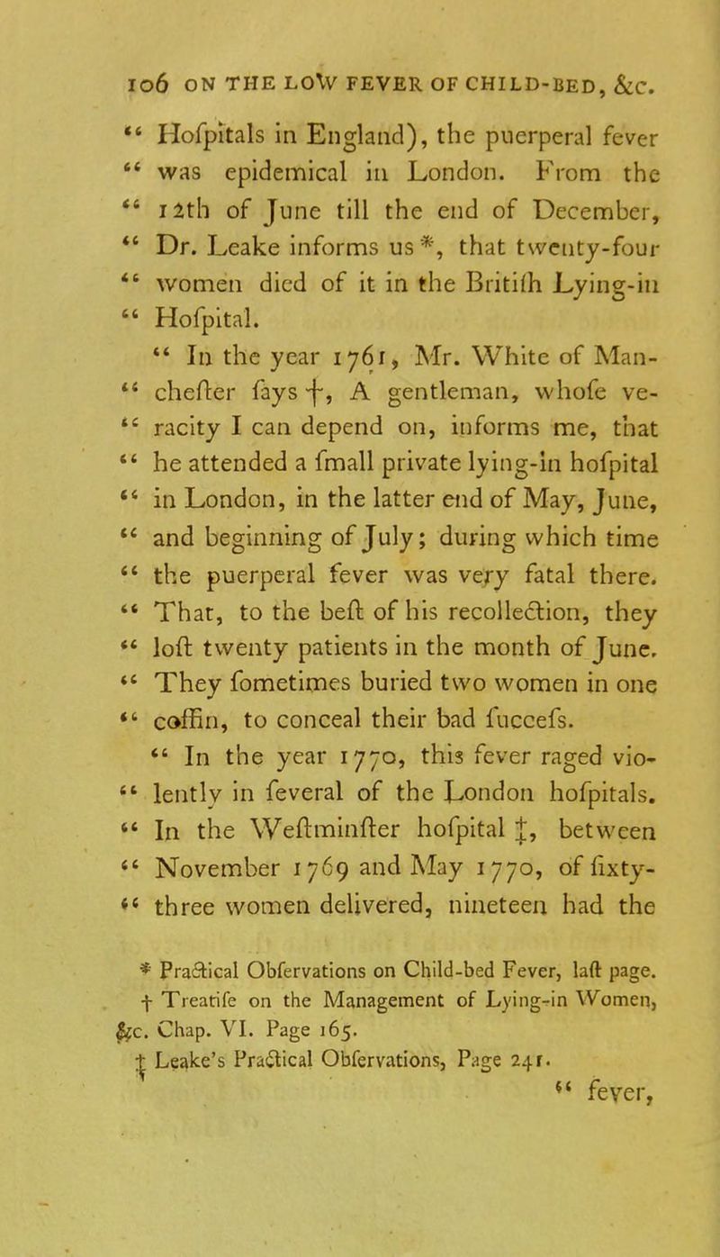 Hofpitals in England), the puerperal fever was epidemical in London. From the J 2th of June till the end of December, Dr. Leake informs us*, that twctity-four women died of it in the Briti(h Lying-in Hofpital. *' In the year 1761, Mr. White of Man- chefter fays -f-, A gentleman, whofe ve- racity I can depend on, informs me, that he attended a fmall private lying-in hofpital in London, in the latter end of May, June, and beginning of July; during which time the puerperal fever was ve/y fatal there. That, to the beft of his recoUedion, they loft twenty patients in the month of June. They fometimes buried two women in one coffin, to conceal their bad fuccefs. *' In the year 1770, this fever raged vio- lently in feveral of the London hofpitals. In the Weftminfter hofpital J, between November 1769 and May 1770, of fixty- three women delivered, nineteen had the * Pra6Hcal Obfervations on Child-bed Fever, laft page, f Treatrife on the Management of Lying-in Women, . Chap. VI. Page 165. Leake's Prailical Obfervations, Page 24 r. ** fever,
