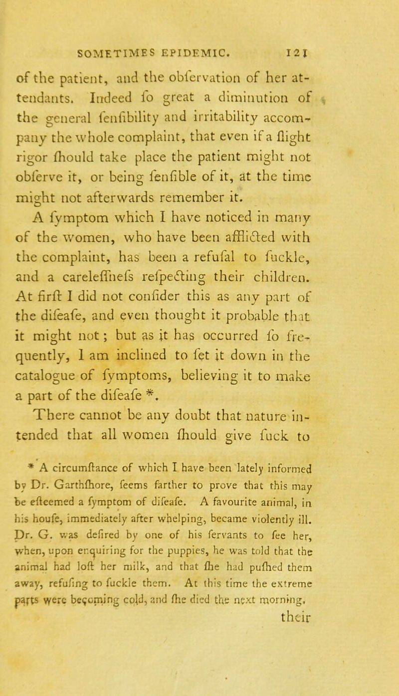 af the patient, and the oblervation of her at- tendants. Indeed fo great a diminution of , the general fenfibiUty and irritabiUty accom- pany the whole complaint, that even if a flight rigor fhould take place the patient might not obferve it, or being fenfible of it, at the time might not afterwards remember it. A fymptom which I have noticed in many of the women, who have been afflifted with the complaint, has been a refufal to fuckle, and a careleffnefs refpeifting their children. At firft I did not confider this as any part of the difeafe, and even thought it probable th:it it might not; but fis jt has occurred fo fre- quently, 1 am inclined to fet it down in the catalogue of fymptom.s, believing it to make a part of the difeafe *. There cannot be any doubt that nature in- tended that all women fliould give fuck to * A circumftance of which I have been lately informed by Dr. Garthftiore, feems farther to prove that this may be efteemed a fymptom of difeafe, A favourite animal, in his houfe, immediately after whelping, became violently ill. Dr. G. was defired by one of his fervants to fee her, when, upon enc^uiring for the puppies, he was told that the animal had loft her milk, and that £he had puflied them away, refufmg to fuckle them. At this time the extreme parts were beijcming cpld, and fhe died the next morning. their