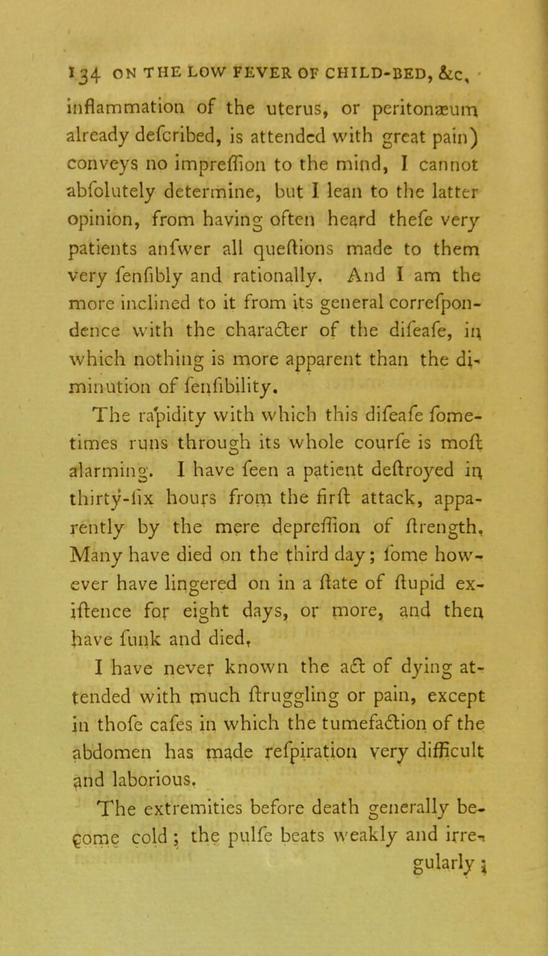 inflammation of the uterus, or peritonaeum already defcribed, is attended with great pain) conveys no impreffion to the mind, I cannot abfolutely determine, but I lean to the latter opinion, from having often heard thefe very patients anfwer all queftions made to them very fenfibly and rationally. And I am the more inclined to it from its general correfpon- dcnce with the chara£ler of the difeafe, h\ which nothing is more apparent than the di- minution of fenfibility. The rapidity with which this difeafe fome- times runs through its whole courfe is moft alarming. I have feen a patient deftroyed ir^ thirty-fix hours from the firft attack, appa- rently by the mere deprefiion of flrength. Many have died on the third day; fome how- ever have lingered on in a ftate of ftupid ex- iftence for eight days, or pore, and then have funk and died, I have never known the a£l of dying at- tended with n^uch ftruggling or pain, except in thofe cafes in which the tumefaction of the abdomen has mj^de refpiration very difficult ^nd laborious. The extremities before death generally be- come cold ; the pulfe beats weakly and irre-i gularly 5