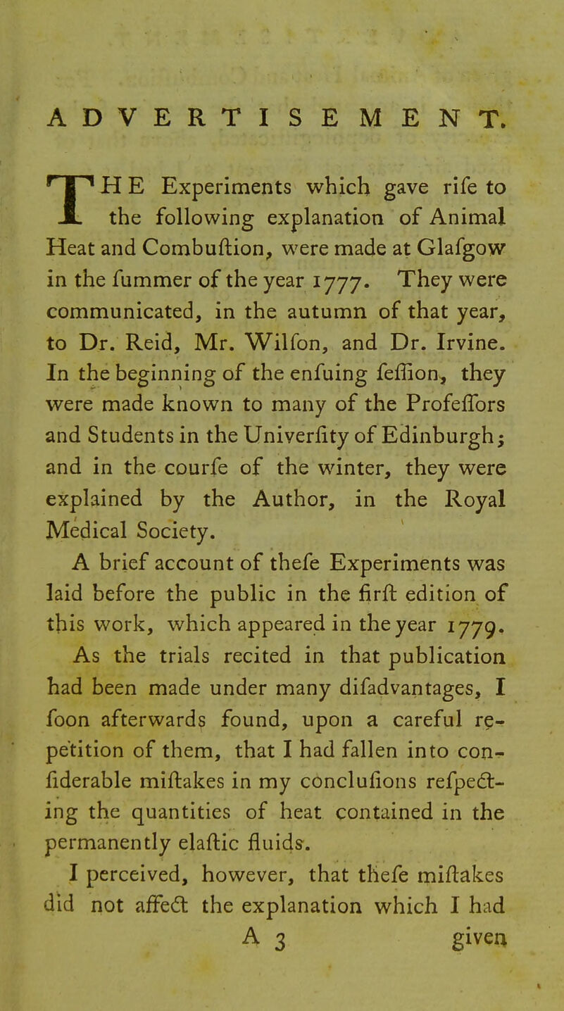 ADVERTISEMENT. TH E Experiments which gave rife to the following explanation of Animal Heat and Combuftion, were made at Glafgow in the fummer of the year 1777. They were communicated, in the autumn of that year, to Dr. Reid, Mr. Wilfon, and Dr. Irvine. In the beginning of the enfuing feffion, they were made known to many of the ProfefTors and Students in the Univerlity of Edinburgh; and in the courfe of the winter, they were explained by the Author, in the Royal Medical Society. A brief account of thefe Experiments was laid before the public in the firft edition of this work, which appeared in the year 1779. As the trials recited in that publication had been made under many difadvantages, I foon afterward? found, upon a careful re- petition of them, that I had fallen into con- fiderable miftakes in my conclufions refped:- ing the quantities of heat contained in the permanently elaftic fluids. I perceived, however, that thefe miflakes did not aifed the explanation which I had