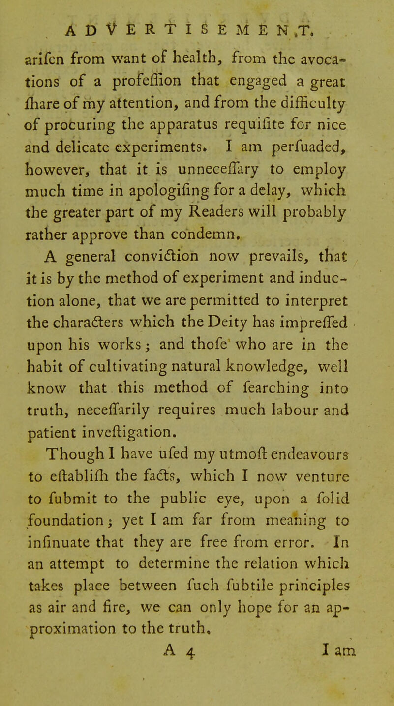 A D V E R t i ^ E M E N ,T. arifen from want of health, from the avoca- tions of a profeflion that engaged a great fliare of my attention, and from the difficulty of profcuring the apparatus requifite for nice and delicate experiments* I am perfuaded, however, that it is unnecefTary to employ much time in apologifing for a delay, which the greater part of my Readers will probably rather approve than condemn. A general convidlion now prevails, that it is by the method of experiment and induc- tion alone, that we are permitted to interpret the chara(5ters which the Deity has imprefTed upon his works; and thofe' who are in the habit of cultivating natural knowledge, well know that this method of fearching into truth, neceffarily requires much labour and patient inveftigation. Though 1 have ufed my utmofl endeavours to eftablifli the fadls, which I now venture to fubmit to the public eye, upon a folid foundation; yet I am far from meaning to infinuate that they arc free from error. In an attempt to determine the relation which takes place between fuch fubtile principles as air and fire, we can only hope for an ap- proximation to the truth,