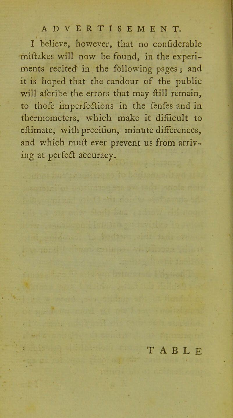 I believe, however, that no confiderable miftakes v^'ill now be found, in the experi- ments recited in the following pages; and it is hoped that the candour of the public will afcribe the errors that may ftill remain, to thofe imperfections in the fenfes and in thermometers, which make it difficult to cftimate, with precifion, minute differences, and which muft ever prevent us from arriv- ing at perfect accuracy. TABLE