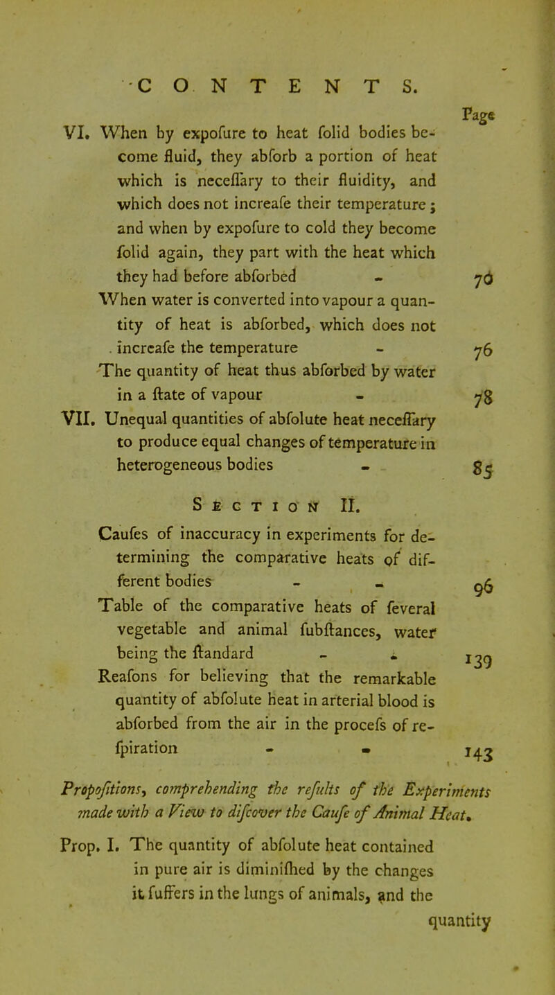 Page VI. When by expofure to heat folid bodies be- come fluid, they abforb a portion of heat which is neceflary to their fluidity, and which does not increafe their temperature; and when by expofure to cold they become fohd again, they part with the heat which they had before abforbed - 7() When water is converted into vapour a quan- tity of heat is abforbed, which does not . increafe the temperature - y5 The quantity of heat thus abforbed by water in a flate of vapour - VII, Unequal quantities of abfolute heat neceflary to produce equal changes of temperature in heterogeneous bodies . S £ G T I O M II. Caufes of inaccuracy in experiments for de- termining the comparative heats gf dif- ferent bodies Table of the comparative heats of feveral vegetable and animal fubftances, water being the llandard - i Reafons for believing that the remarkable quantity of abfolute heat in arterial blood is abforbed from the air in the procefs of re- fpiration - • j^^ Propofit'ionsy comprehending the reftdts of the Experiments ?nade with a View to difcover the Caufe of Animal Heat* Prop, I, The quantity of abfolute heat contained in pure air is diminiflied by the changes it fufi^ers in the lungs of animals, ^nd the quantity 96