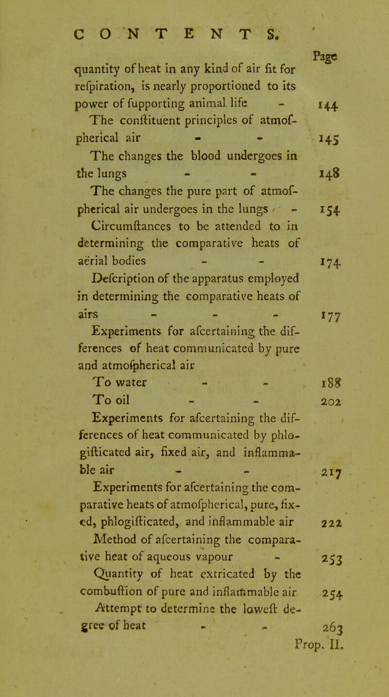 quantity of heat in any kind of air fit for refpiration, is nearly proportioned to its power of fupporting animal life The conftituent principles of atmof- pherical air The changes the blood undergoes in the lungs The changes the pure part of atmof- phcrical air undergoes in the lungs ' Circumftances to be attended to in determining the comparative heats of aerial bodies Defcription of the apparatus employed in determining the comparative heats of airs Experiments for afcertalning the dif- ferences of heat communicated by pure and atmofpherical air To water - To oil Experiments for afcertalning the dif- ferences of heat communicated by phlo- gifticated air, fixed air, and inflamma- ble air Experiments for afcertalning the com- parative heats of atmofpherical, pure, fix- ed, phlogiilicated, and inflammable air Method of afcertalning the compara- tive heat of aqueous vapour Quantity of heat extricated by the combuftlon of pure and inflammable air Attempt to determine the laweft de- gree of beat