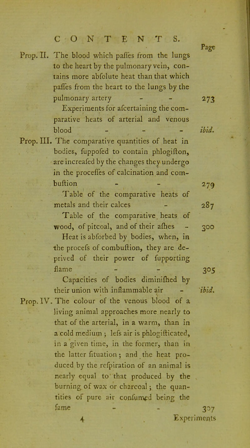 Page Prop. II. The blood which pafles from the lungs to the heart by the pulmonary vein, con- tains more abfolute heat than that which paffes from the heart to the lungs by the pulmonary artery - - 273 Experiments for afcertaining the com- parative heats of arterial and venous blood - - - ibid. Prop. III. The comparative quantities of heat in bodies, fuppofed to contain phlogifton, are increafed by the changes they undergo in the proceffes of calcination and com- buftion - - 279 Table of the comparative heats of metals and their calces - 287 Table of the comparative heats of wood, of pitcoal, and of their afhes - 300 Heat is abforbed by bodies, when, in the procefs of combuftion, they are de- prived of their power of fupporting flame - - 305 Capacities of bodies diminiflied by their union with inflammable air - ibid. Prop. IV. The colour of the venous blood of a living animal approaches more nearly to that of the arterial, in a warm, than in a cold medium ; lefs air is phlogifticated, in a given time, in the former, than in the latter fltuation; and the heat pro- duced by the rcfpiration of an animal is nearly equal to' that produced by the burning of wax or charcoal; the quan- tities of pure air confunvpd being the fame - - 337 4 Experiments