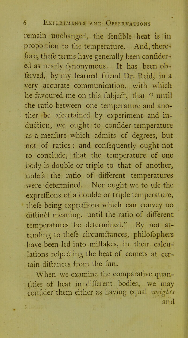 remain unchanged, the fenfible heat Is in proportion to the temperature. And, there- fore, thefe tei'ms have generally been confider- cd as nearly fynonymous. It has been ob- ferved, by my learned friend Dr. Reid, in a very accurate communication, with which he favoured me on this fabjecl, that  until the ratio between one temperature and ano- ther be afcertained by experiment and in- du6lion, we ought to confider temperature as a meafure which admits of degrees, but not of ratios: and confequently ought not to conclude, that the temperature, of one body is double or triple to that of another, unlefs the ratio of different temperatures were determined. Nor ought we to ufe the cxprefTions of a double or triple temperature, thefe being expreflions which can convey no diflin61: meaning, until the ratio of different temperatures be determined. By not at- tending to thefe circumftances, philofophers have been led into miftakes, in their calcu- lations refpecSting the heat of comets at cer- tain diftances from the fun. When we examine the comparative quan- tities of heat in diffeient bodies, we may confider them either as having equal iveigks and