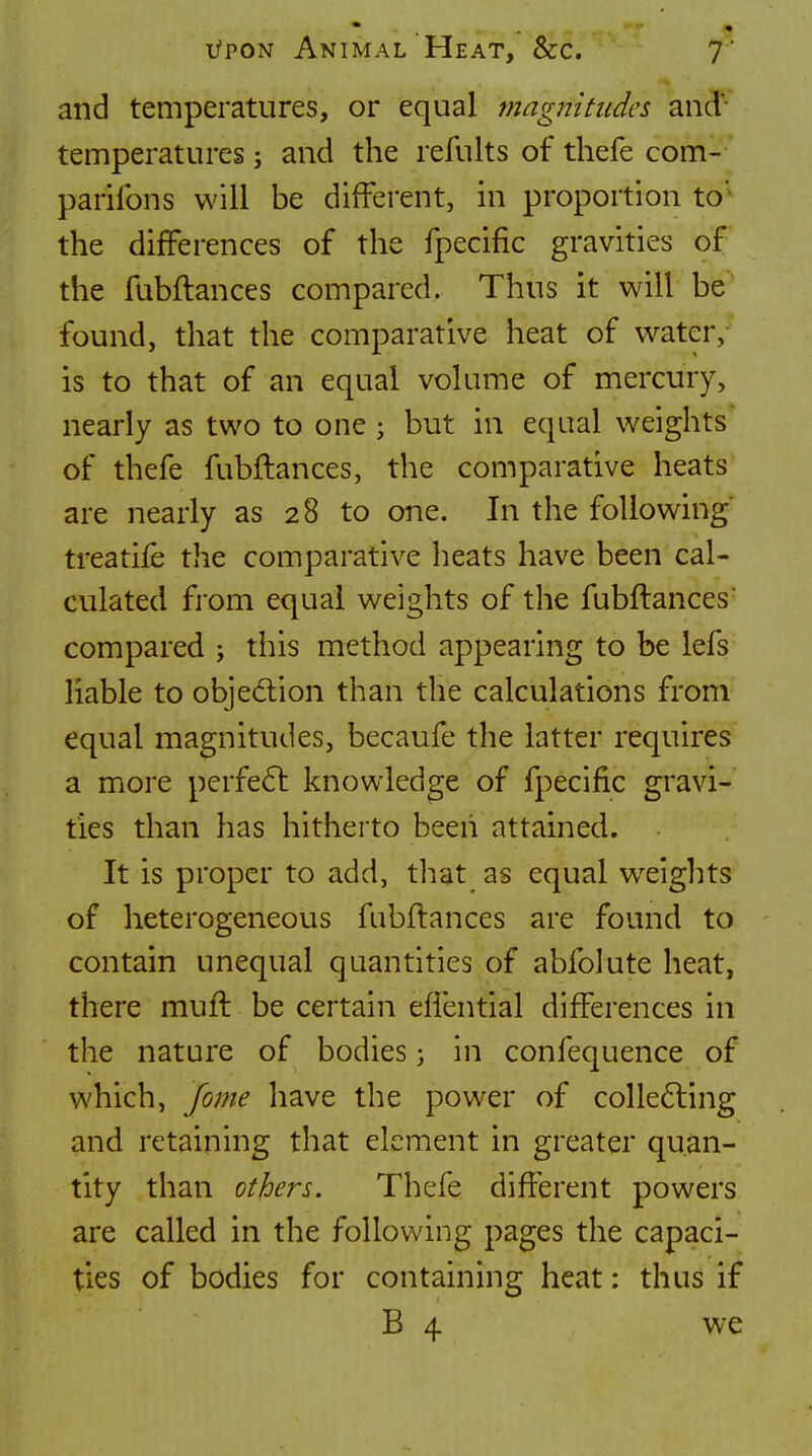 and temperatures, or equal magnitudes and- temperatures j and the refults of tliefe com- parifons will be different, in proportion to'^ the differences of the fpecific gravities of the fubftances compared. Thus it will be found, that the comparative heat of water, is to that of an equal volume of mercury, nearly as two to one ; but in equal weights of thefe fubftances, the comparative heats are nearly as 28 to one. In the following ti'eatife the comparative heats have been cal- culated from equal weights of the fubftances compared ; this method appearing to be lefs liable to objedlion than the calculations from equal magnitudes, becaufe the latter requires a more perfe6l knowledge of fpecific gravi- ties than has hitherto been attained. It is proper to add, that as equal w^eights of heterogeneous fubftances are found to contain unequal quantities of abfolute heat, there muft be certain eftential differences in the nature of bodies} in confequence of which, fome have the power of colle6ling and retaining that element in greater quan- tity than others. Thefe different powers are called in the following pages the capaci- ties of bodies for containing heat: thus if B 4 we