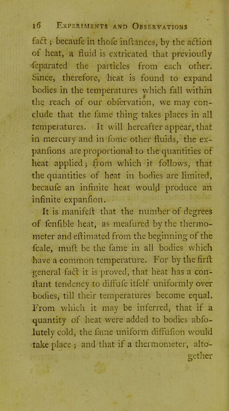 fa6l; becaufe in thofe inftances, by the aclion of heat, a fluid is extricated that previoufly feparated the particles from eacli other. Since, therefore, heat is found to expand bodies in the temperatures which fall within the reach of our obfervation, we may con- clude that the fame thing takes places in all temperatures. It will hereafter appear, that in mercury and in fome other fluids, the ex- panfions are proportional to the quantities of heat applied 3 from which it follows, that the quantities of heat in bodies are limited, becaufe an infinite heat would produce an infinite expanfion. It is manifeft that the number of degrees of fenfible heat, as meafured by the thermo- meter and eflimated from the beginning of the fcale, mufl: be the fame in all bodies which have a common temperature. For by the firfl general fa61: it is proved, that heat has a con- flant tendency to diffufe itfelf uniformly over bodies, till their temperatures become equal. From which it may be inferred, that if a quantity of heat were added to bodies abfo- lutely cold, the fame uniform difiuiion would take place 5 and that if a thermometer, alto- gether