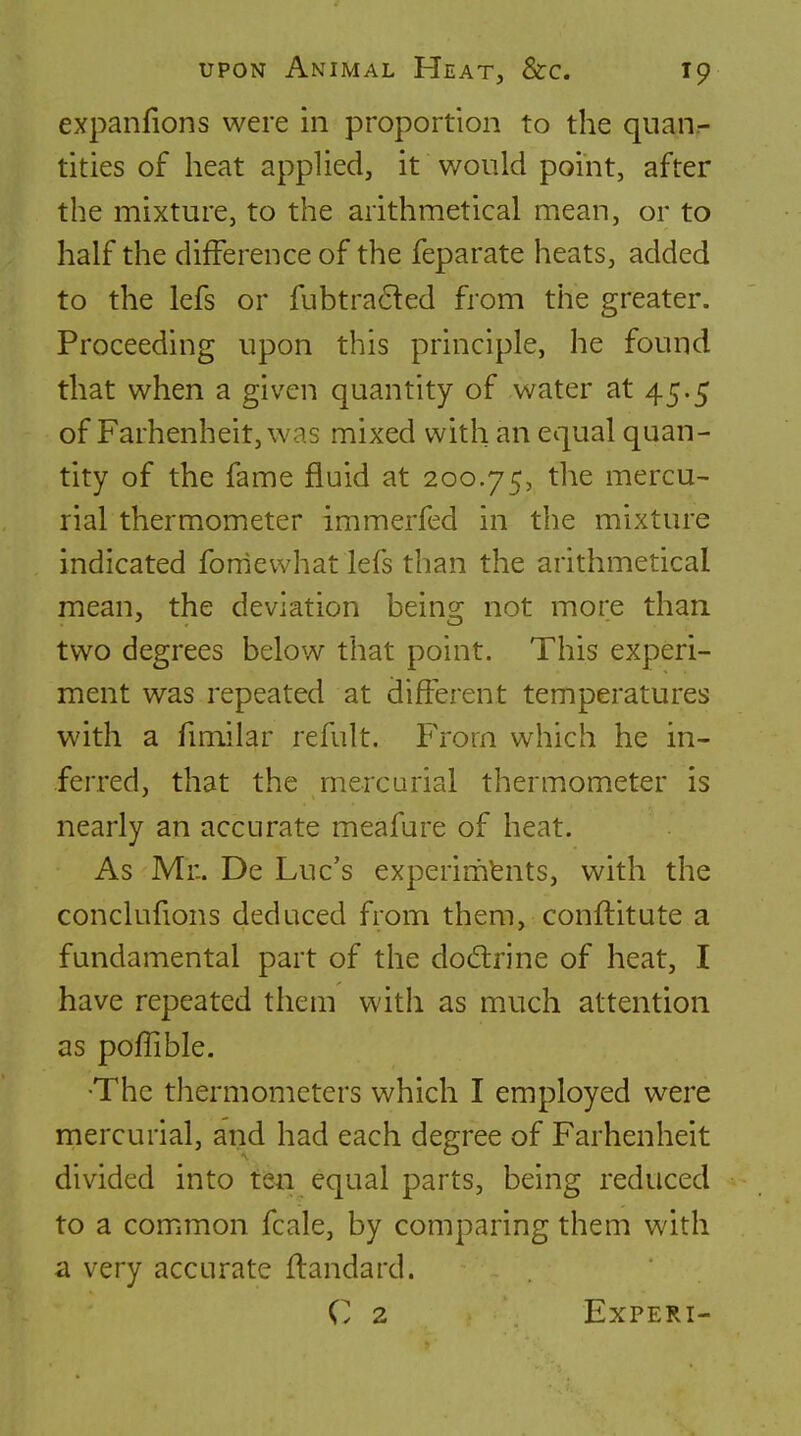 expanfions were in proportion to the quan- tities of heat applied, it would point, after the mixture, to the arithmetical mean, or to half the difference of the feparate heats, added to the lefs or fubtraded from the greater. Proceeding upon this principle, he found that when a given quantity of water at 45.5 of Farhenheit,was mixed with an equal quan- tity of the fame fluid at 200.75, the mercu- rial thermometer immerfed in the mixture indicated fonievvhat lefs than the arithmetical mean, the deviation being not more than two degrees below that point. This experi- ment was repeated at different temperatures with a fimilar refult. From which he in- ferred, that the mercurial thermometer is nearly an accurate meafure of heat. As Mr.. De Luc's experiments, with the conclufions deduced from them, conflitute a fundamental part of the dodrine of heat, I have repeated them with as much attention as pofTible. ■The thermometers which I employed were mercurial, and had each degree of Farhenheit divided into ten equal parts, being reduced to a common fcale, by comparing them with a very accurate flandard. C 2 EXPERI-