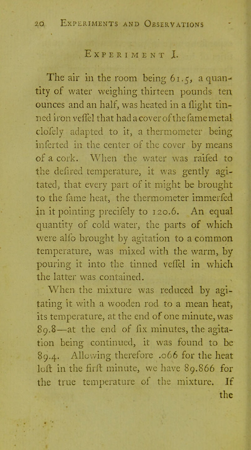 Experiment J. The air in the room being 61.5, a quan-* tity of water weighing thirteen pounds ten ounces and an half, was heated in a flight tin- ned iron veffel that had acoverofthe fame metal clofely adapted to it, a thermometer being infer ted in the center of the cover by means of a cork. When the v/ater was raifed to the defu'ed temperature, it was gently agi- tated, that every part of it might be brought to the fame heat, the thermometer immerfed in it pointing precifely to 120.6. An equal quantity of cold water, the parts of which were alfo brought by agitation to a common temperature, was mixed with the warm, by pouring it into the tinned velTel in which the latter was contained. When the mixture was reduced by agi- tating it with a wooden rod to a mean heat, its temperature, at the end of one minute, was 89.8—at the end of fix minutes, the agita- tion being continued, it was found to be 89.4. Allowing therefore .066 for the heat loft in the firft minute, we have 89.866 for the true temperature of the mixture. If the