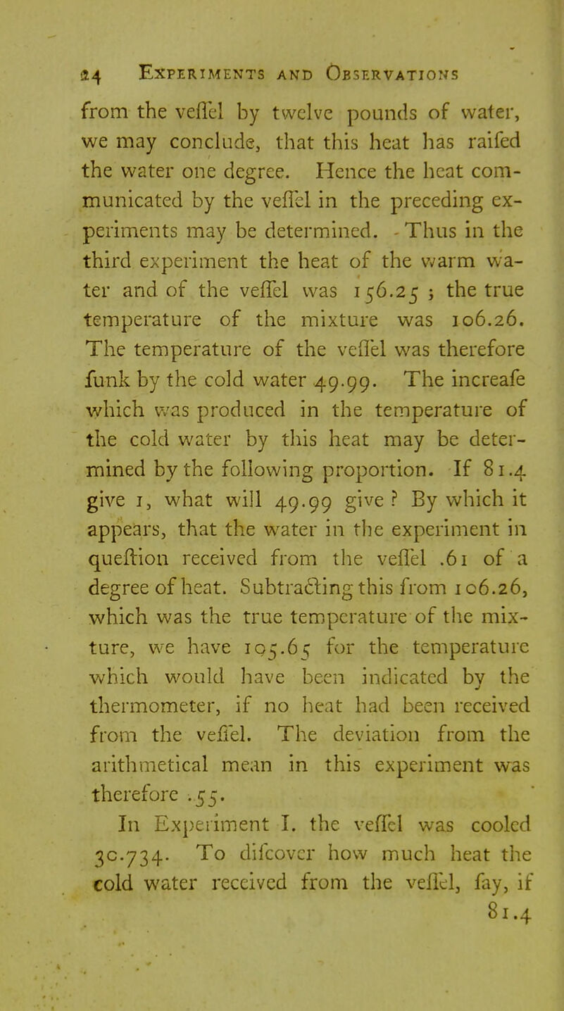 from the veflel by twelve pounds of water, we may conclude, that this heat has raifed the water one degree. Hence the heat com- municated by the veflel in the preceding ex- periments may be determined. - Thus in the third experiment the heat of the warm wa- ter and of the veflel was 156.25 ; the true temperature of the mixture was 106.26. The temperature of the veflel was therefore funk by the cold water 49.99. The increafe which v/as produced in the temperature of the cold water by this heat may be deter- mined by the following proportion. If 81.4 give I, what will 49.99 give ? By which it appears, that the water in the experiment in quefl:ion received from the veflel .61 of a degree of heat. Subtracting this from 106.26, which was the true temperature of the mix- ture, we have 105.6 ^ for the temperature which would have been indicated bv the thermometer, if no heat had been received from the veflel. The deviation from the arithmetical mean in this experiment was therefore .55. In Experiment I. the veffcl was cooled 30.734. To difcovcr how much heat the cold water received from the veflel, fay, if 81.4