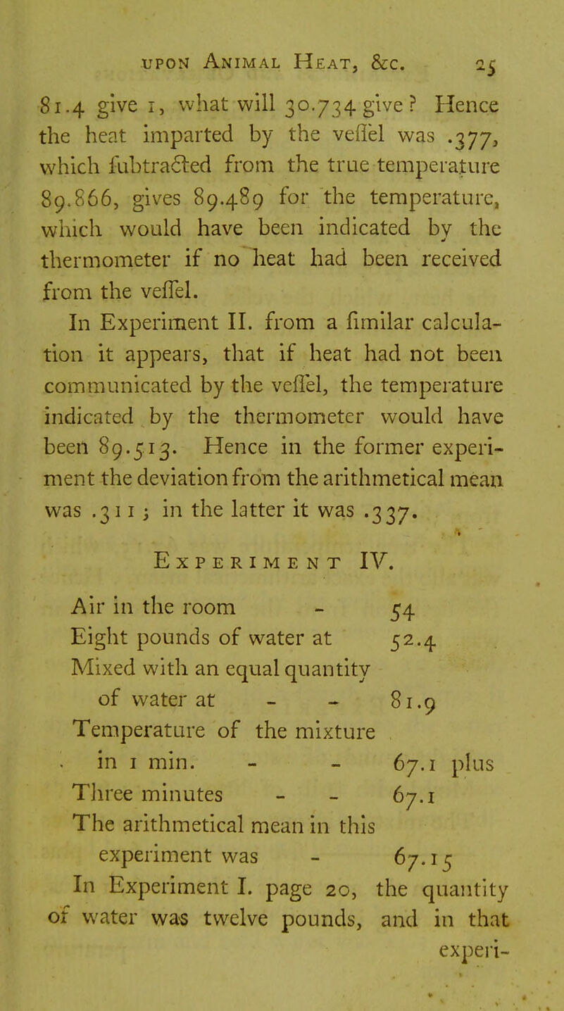 81.4 give I, what will 30.734 give? Hence the heat imparted by the veflel was .377, which fubtra<5led from the true temperature 89.866, gives 89.489 for the temperature, which would have been indicated bv the thermometer if no heat had been received from the vefTel. In Experiment II. from a fimilar calcula- tion it appears, that if heat had not been communicated by the veflel, the temperature indicated by the thermometer would have been 89.513. Hence in the former experi- ment the deviation from the arithmetical mean v^as .3113 in the latter it was .337. Experiment IV. Air in the room - 54 Eight pounds of water at 52.4 Mixed with an equal quantity of water at - « 81.9 Temperature of the mixture in I min. - - 67.1 plus Three minutes - - 67.1 The arithmetical mean in this experiment was - ^7-'^5 In Experiment I. page 20, the quantity of water wa-s twelve pounds, and in that experi-