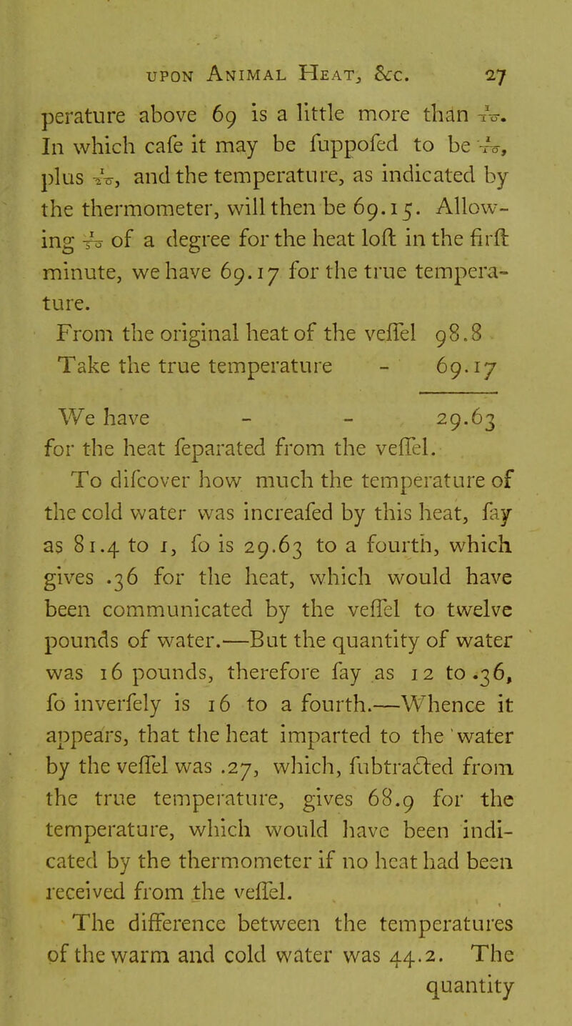 perature above 69 is a little more than xV. In which cafe it may be fuppofed to be -/o, plus -20, and the temperature, as indicated by the thermometer, will then be 69.15. Allow- ing To of a degree for the heat loft in the firft minute, we have 69.17 for the true tempera- ture. From the original heat of the veffel 98.8 Take the true temperature - 69.17 We have - - 29.63 for the heat feparated from the veflel. To difcover how much the temperature of the cold v^ater was increafed by this heat, hy as 81.4 to I, fo is 29.63 to a fourth, which gives .36 for the heat, which would have been communicated by the vefTel to twelve pounds of water.—But the quantity of water was 16 pounds, therefore fay as 12 to .36, fo inverfely is 16 to a fourth.—Whence it appears, that the heat imparted to the water by the vefTel was .27, which, fubtra£led from the true temperature, gives 68.9 for the temperature, which would have been indi- cated by the thermometer if no heat had been received from the veffel. The difference between the temperatures of the warm and cold water was 44.2. The quantity