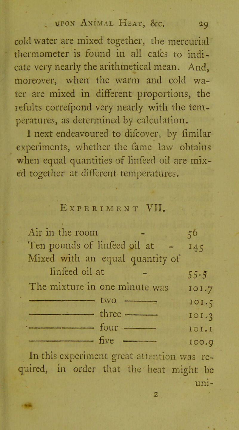 cold water are mixed together, the mercurial thermometer is found m all cafes to indi- cate very nearly the arithmetical mean. And, moreover, when the warm and cold wa- ter are mixed in different proportions, the refults correfpond very nearly with the tem- peratures, as determined by calculation. I next endeavoured to difcover, by fimilar experiments, whether the fame law obtains when equal quantities of linfeed oil are mix- ed together at different temperatures. Experiment VII. Air in the room - 56 Ten pounds of linfeed oil at - 145 Mixed with an equal quantity of linfeed oil at - 55.^ The mixture in one minute was 101.7 two . . three • four fiv^e — 101.5 101.3 lOI. I 100.9 In this experiment great attention was re- quired, in order that the heat might be uni- 2