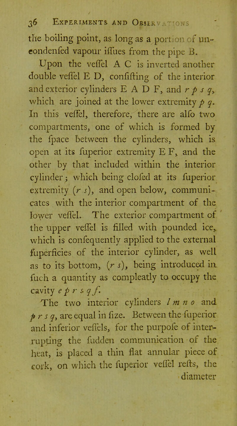 the boiling point, as long as a portion of un- condenfed vapour iflues from the pipe B. Upon the vefTel A C is inverted another double veflel E D, confifting of the interior and exterior cylinders E A D F, and r p s which are joined at the lower extremity/> q. In this veffel, therefore, there are alfo two compartments, one of which is formed by the fpace between the cylinders, which is open at its fuperior extremity E F^ and the other by that included within the interior cylinder; which being clofed at its fuperior extremity [r s\ and open below, communi- cates with the interior compartment of the fo\(Ver velTel. The exterior compartment of ' the upper veflel is filled with pounded ice,, which is confequently applied to the external fuperficies of the interior cylinder, as well as to its bottom, (r j), being introduced in fuch a quantity as campleatly to occupy the cavity e p r & qf. The two interior cylinders I m n 0 and pr sqy are equal in fize. Between the fuperior and inferior veflels, for the purpofe of inter- rupting the fadden communication of the heat, is placed a thin flat annular piece of cork, on which the fuperior veffel refts, the diameter