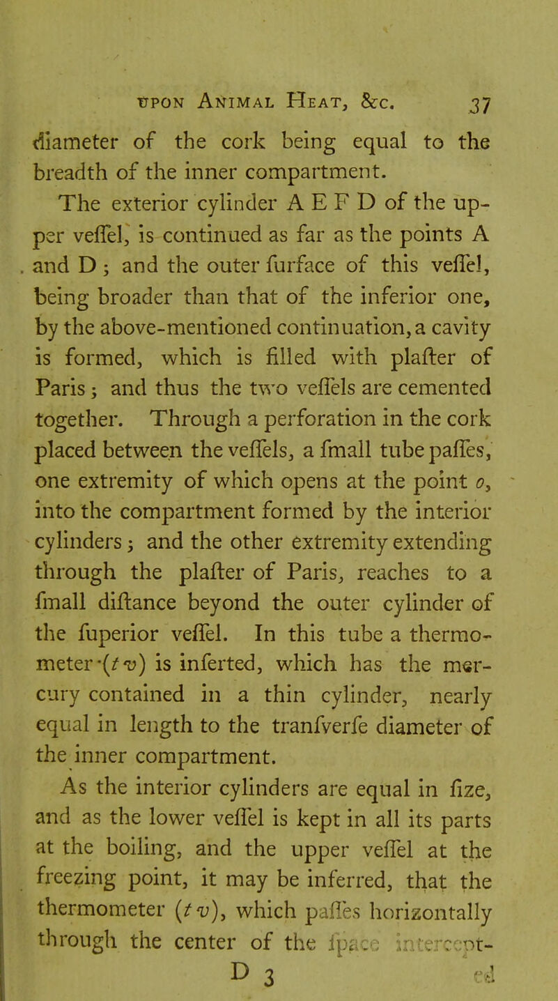 diameter of the cork being equal to the breadth of the inner compartment. The exterior cylinder A E F D of the up- per vefTel, is continued as far as the points A and D ; and the outer furface of this vefiel, being broader than that of the inferior one, by the above-mentioned continuation, a cavity is formed, which is filled with plafter of Paris; and thus the two vefTels are cemented together. Through a perforation in the cork placed between the vefTels, afmall tubepaffes, one extremity of which opens at the point 0^ into the compartment formed by the interior cylinders and the other extremity extending through the plafler of Paris, reaches to a fmall diflance beyond the outer cylinder of the fuperior vefTel. In this tube a thermo- meter •(/'u) is inferted, which has the mer- cury contained in a thin cylinder, nearly equal in length to the tranfverfe diameter of the inner compartment. As the interior cylinders are equal in fize, and as the lower vefTel is kept in all its parts at the boiling, and the upper vefTel at the freezing point, it may be inferred, that the thermometer {tv), which pafles horizontally through the center of the fpac^ infe^r^nt- D 3 ed