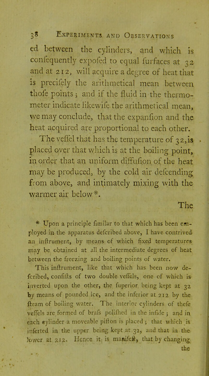 ed between the cylinders, and which is confequently expofed to equal furfaces at 32 and at 212, will acquire a degree of heat that is precifely the arithmetical mean between thofe points 3 and if the fluid in the thermo- meter indicate likewife the arithmetical mean, we may conclude, that the expanfion and the heat acquired are proportional to each other. The veffel that has the temperature of 32,13 placed over that which is at the boiling point, in order that an uniform diffufion. of the heat may be produced, by the cold air defcending from above, an^ intimately mixing with the warmer air below*. The * Upon a principle fimilar to that which has been em- ployed in the apparatus defcribed above, I have contrived an inftrument, by means of which fixed temperatures may be obtained at all the intermediate degrees of heat between the freezing and boiling points of water. This inftrument, like that which has been now de- fcribed, confifts of two double veflels, one of which is inverted upon the other, the fuperior being kept at 32 by means of pounded ice, and the inferior at 212 by the fteam of boiling water. The interior cylinders of thefe vcffels are formed of brafs poliflied in the infide ; and in each eylinder a moveable pifton is placed ; that which is inferted in the upper being kept at 32, and that in the Ibv/cr at 7.12. Hence it is nianifefl-, tloat by changing the