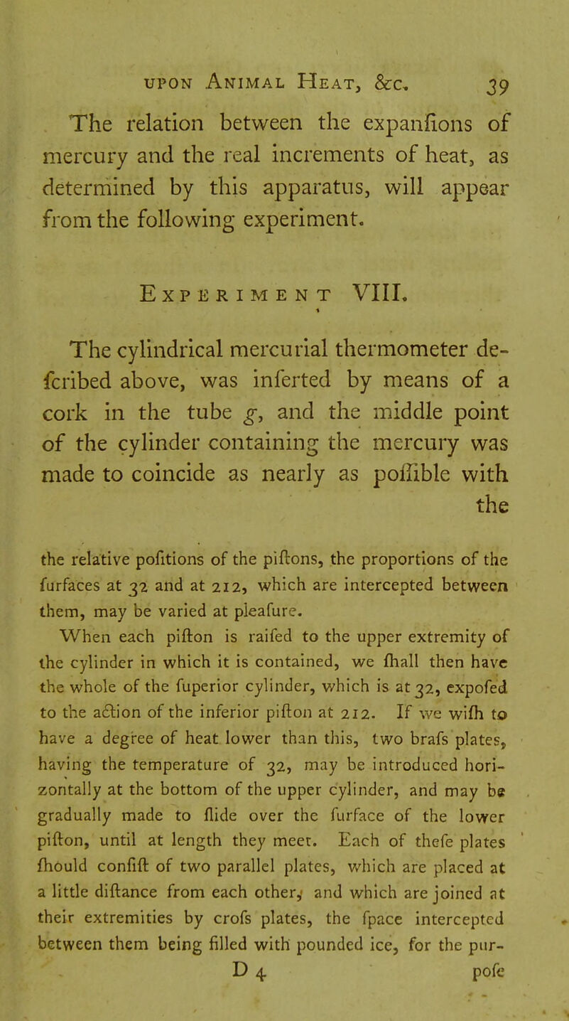 The relation between the expanfions of mercury and the real increments of heat, as determined by this apparatus, will appear from the following experiment. Experiment VIII. The cylindrical mercurial thermometer de- fcribed above, was inferted by means of a cork in the tube and the middle point of the cylinder containing the mercury was made to coincide as nearly as poffible with the the relative pofitions of the piftons, the proportions of the furfaces at 32 and at 212, which are intercepted between them, may be varied at pieafure. When each pifton is raifed to the upper extremity of the cylinder in which it is contained, we fliall then have the whole of the fuperior cylinder, which is at 32, expofed to the a£lion of the inferior pifton at 212. If we wifh to have a degree of heat lower than this, two brafs plates, having the temperature of 32, may be introduced hori- zontally at the bottom of the upper cylinder, and may be gradually made to Aide over the furface of the lower pifton, until at length they meet. Each of thefe plates fhould confift of two parallel plates, which are placed at a little diftance from each othery and which are joined at their extremities by crofs plates, the fpacc intercepted between them being filled with pounded ice, for the pur- D 4 pofe