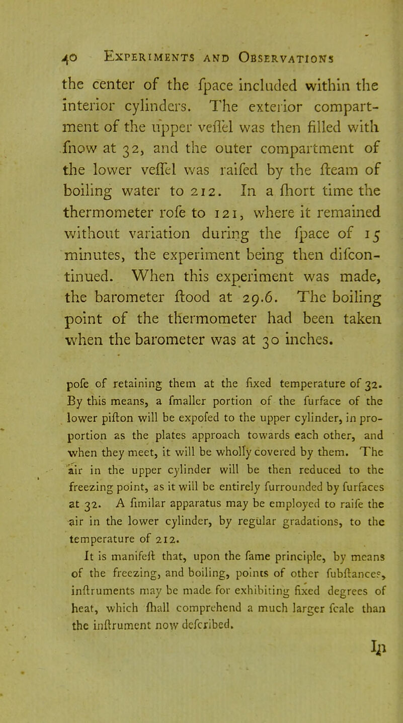 the center of the fpace included within the interior cylinders. The exterior compart- ment of the upper veflel was then filled with fnow at 32, and the outer compartment of the lower veflel was raifed by the fleam of boiling water to 212. In a fhort time the thermometer rofe to 121, where it remained without variation during the fpace of 15 minutes, the experiment being then difcon- tinued. When this experiment was made, the barometer flood at 29.6. The boiling point of the thermometer had been taken when the barometer was at 30 inches. pofe of retaining them at tlie fixed temperature of 32. By this means, a fmaller portion of the furface of the lower pifton will be expofed to the upper cylinder, in pro- portion as the plates approach towards each other, and when they meet, it will be wholly covered by them. The air in the upper cylinder will be then reduced to the freezing point, as it will be entirely furrounded by furfaces at 32. A fimilar apparatus may be employed to raife the •air in the lower cylinder, by regular gradations, to the temperature of 212. It is manifell that, upon the fame principle, by means of the freezing, and boiling, points of other fubftance?, inflruments may be made for exhibiting fixed degrees of heat, which (hall comprehend a much larger fcale thari the inftrument now defcribed.