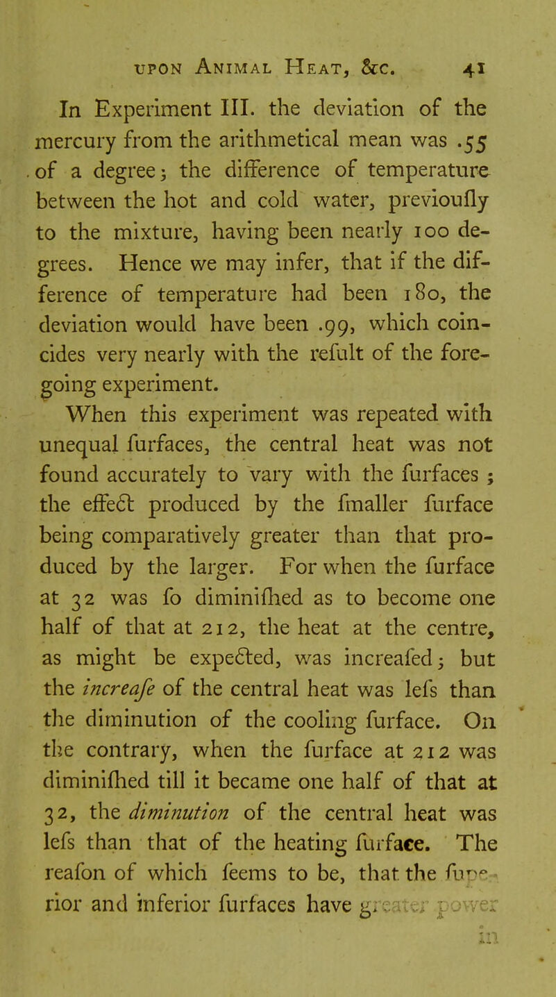 In Experiment III. the deviation of the mercury from the arithmetical mean was .55 of a degree J the difference of temperature between the hot and cold water, previoufly to the mixture, having been nearly 100 de- grees. Hence we may infer, that if the dif- ference of temperature had been 180, the deviation would have been .99, which coin- cides very nearly with the refult of the fore- going experiment. When this experiment was repeated with unequal furfaces, the central heat was not found accurately to vary with the furfaces ; the efFe6l produced by the fmaller furface being comparatively greater than that pro- duced by the larger. For when the furface at 32 was fo diminifhed as to become one half of that at 212, the heat at the centre, as might be expefted, was increafed^ but the increafe of the central heat was lefs than the diminution of the cooling furface. On the contrary, when the furface at 212 was diminifhed till it became one half of that at 32, the diminution of the central heat was lefs than that of the heating furface. The reafon of which feems to be, that the fuD^ > rior and inferior furfaces have gieater power