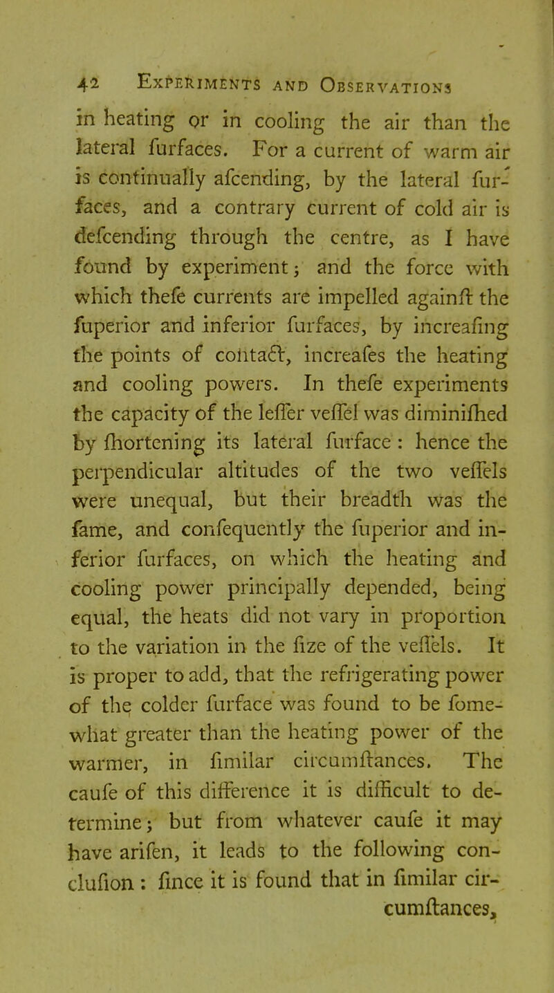 in heating or in cooling the air than the lateral furfaces. For a current of warm air is continually afcending, by the lateral fur- faces, and a contrary current of cold air is defcending through the centre, as I have found by experiment; and the force with which thefe currents are impelled againfi: the fuperior and inferior furfaces, by increafmg the points of cohta6l, increafes the heating and cooling powers. In thefe experiments the capacity of the lefTer veffel was diminifhed by fhortening its lateral furface : hence the perpendicular altitudes of the two veffels were unequal, but their breadth was the fame, and confequently the fuperior and in- ferior furfaces, on which the heating and cooling power principally depended, being equal, the heats did not vary in proportion to the variation in the lize of the vellels. It is proper to add, that the refrigerating power of the colder furface was found to be fome- what greater than the heating power of the warmer, in fmiilar circumftances. The caufe of this difference it is difficult to de- termine; but from whatever caufe it may have arifen, it leads to the following con- clufion : fmce it is found that in fmiilar cir- cumftances.