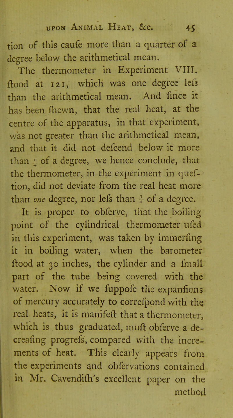 tion of this caufe more than a quarter of a degree below the arithmetical mean. The thermometer in Experiment VIII. flood at 121, which was one degree lefs than the arithmetical mean. And fmce it has been fhewn, that the real heat, at the centre of the apparatus, in that experiment, was not greater than the arithmetical mean, and that it did not defcend below it more than ^ of a degree, we hence conclude, that the thermometer, in the experiment in quef- tion, did not deviate from the real heat more than one degree, nor lefs than ^ of a degree. It is proper to obfcrve, that the boiUng point of the cylindrical thermometer ufed in this experiment, was taken by immerfing it in boiling water, when the barometer ftood at 30 inches, the cylinder and a fmall part of the tube being covered with the water. Now if we fuppofe ths expanfions of mercury accurately to correfpond with thq real heats, it is manifeft that a thermometer, which is thus graduated, muft obferve a dc- creafing progrefs, compared with the incre- ments of heat. This clearly appears from the experiments and obfervations contained in Mr. Cavendifh's excellent paper on the method