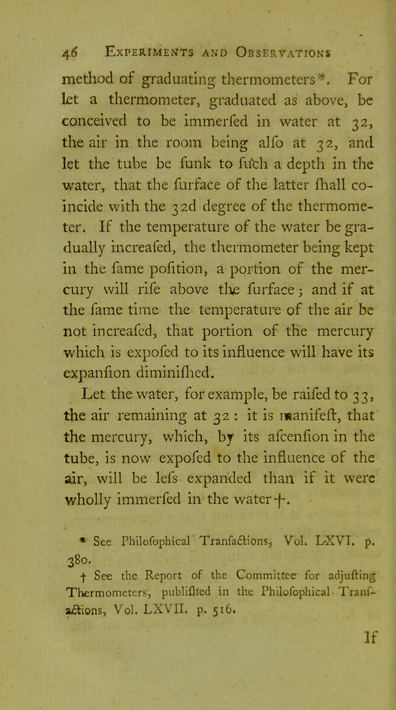 method of graduating thermometers*. For kt a thermometer, graduated as above, be conceived to be immerfed in water at 32, the air in the room being alfo at 32, and let the tube be funk to Rfch a depth in the water, that the furface of the latter fhall co- incide with the 3 2d degree of the thermome- ter. If the temperature of the water be gra- dually increafed, the thermometer being kept in the fame pofition, a portion of the mer- cury will rife above tli,e furface and if at the fame time the temperature of the air be not increafed, that portion of the mercury which is expofed to its influence will have its expanfion diminiflied. Let the water, for example, be raifed to 33, the air remaining at 32 : it is manifeft, that the mercury, which, by its afcenfion in the tube, is now expofed to the influence of the air, will be lefs expanded than if it were wholly immerfed in the water-f-. » See Philofophicar Tranfaaions, Vol. L-XVT. p. 380. f See the Report of the Committee for adjufting Thermometers, publiflied in the Philofophical-Tranf- aaions, Vol. LXVII. p. 516. If