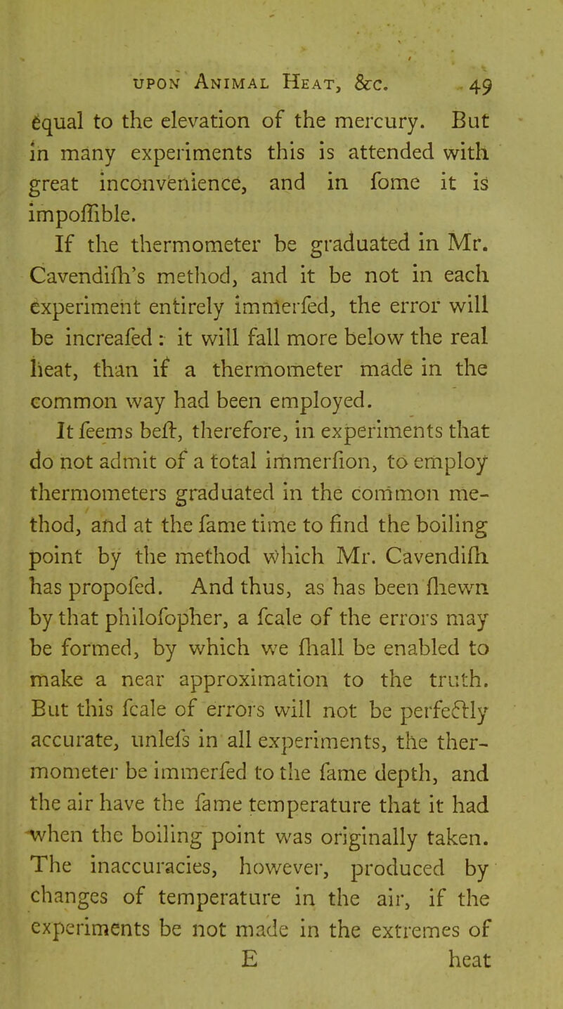 6qual to the elevation of the mercury. But in many experiments this is attended with great inconvenience, and in fome it isl impoffible. If the thermometer be graduated in Mr. Cavendifh's method, and it be not in each experiment entirely imnlerfed, the error will be increafed : it will fall more below the real iieat, than if a thermometer made in the common way had been employed. Itfeems beff, therefore, in. experiments that do not admit of a total irnmerfion, to employ thermometers graduated in the common me- thod, and at the fame time to find the boiling point by the method which Mr. Cavendifh has propofed. And thus, as has been fliewn by that philofopher, a fcale of the errors may be formed, by which we fliall be enabled to make a near approximation to the truth. But this fcale of errors will not be perfe611y accurate, unlefs in all experiments, the ther- mometer be immerfed to the fame depth, and the air have the fame temperature that it had when the boiling point was originally taken. The inaccuracies, however, produced by changes of temperature in the air, if the experiments be not made in the extremes of E heat