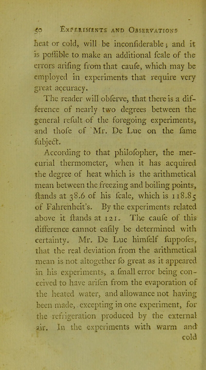 Iieat or cold, will be inconfiderable; and it is poffible to make an additional fcale of the errors arifing from that caufe, which may be employed in experiments that require very great accuracy. The reader will obferve, that there is a dif- ference of nearly two degrees between the general refult of tlie foregoing experiments, and thofe of 'Mr. De Luc on the fame fubje6t. According to that philofopher, the mer- curial thermometer, when it has acquired the degree of heat which is the arithmetical mean between the freezing and boiling points, ftands at 38.6 of his fcale, which is 118.85 of Fahrenheit's. By the experiments related above it ftands at 121. The caufe of this difference cannot eafily be determined wath certainty. Mr. De Luc himfelf fuppofes, that the real deviation from the arithmetical mean is not altogether fo great as it appeared in his experiments, a fmall error being con- ceived to have arifen from the evaporation of the heated water, and allowance not having been made,. excepting in one experiment, for the refiigeration produced by the external air. In the experiments with warm and cold